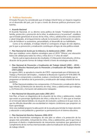 I 19
n	 Políticas Nacionales
El Estado Peruano ha considerado que el trabajo infantil tiene un impacto negativo
en el desarrollo del país, por lo que a través de diversas políticas promueve com-
batirlas.
•	 Acuerdo Nacional
El Acuerdo Nacional, en su décimo sexta política de Estado “Fortalecimiento de la
familia, protección y promoción de la niñez, la adolescencia y la juventud”, establece
que el Estado garantizará el acceso de las niñas, niños y adolescentes a una educación
y salud integrales, al enriquecimiento cultural, la recreación y la formación en valores,
a fin de fortalecer su autoestima, personalidad y el desarrollo de sus habilidades.
	 Como se ha señalado, el trabajo infantil se contrapone al logro de este objetivo,
por lo que su prevención y erradicación contribuyen al logro de esta política estatal.
•	 Plan Nacional de Acción por la Infancia y la Adolescencia (2002 – 2010)
Plan que establece como objetivo estratégico para el 2010 “Ofrecer una educación
básica de calidad para todos los niños y niñas de 6 a 11 años de edad”.
	 Para lo cual se espera alcanzar dos resultados: (1) Educación intercultural y, (2) Erra-
dicación de las peores formas de trabajo infantil a través de estrategias educativas.
•	 Plan Nacional de Prevención y Erradicación del Trabajo Infantil (2005 – 2010) –
Comité Directivo Nacional para la Prevención y Erradicación del Trabajo Infantil–
CPETI (2003)
En agosto 2003, se aprueba la creación de CPETI –representado por el Ministerio de
Trabajo y Promoción del Empleo–, mediante la Resolución Suprema Nº 018-2003-TR.
El Comité se compromete a coordinar, evaluar y monitorear las actividades que se
programen en beneficio de la prevención y erradicación del trabajo infantil de forma
paulatina.
	 El Plan Nacional establece tres componentes: (1) Prevención y erradicación del tra-
bajo infantil; (2) Restitución de derechos de niñas, niños y adolescentes que trabajan;
y, (3) Protección y formación del adolescente trabajador.
•	 Plan Nacional de Educación para todos 2005-2015
Este Plan, al hacer un diagnóstico de la situación de los niños y adolescentes, resalta
que existe un porcentaje significativo de niños y niñas de 6 a 11 años que se insertan
en el mercado laboral debido a la situación de exclusión y pobreza en la que viven, lo
que les dificulta desarrollar una escolaridad en mejores condiciones que propicien un
buen aprendizaje.
Ante esta realidad propone la adecuación de la escuela para brindar la mejor atención
y educación a esta población y garantizar su permanencia en el sistema educativo.
•	 Plan Nacional de Derechos Humanos 2006-2010
Uno de los lineamientos estratégicos de este plan se refiere a la protección de los
grupos más vulnerables, incluyendo los niños, niñas y adolescentes, por lo que insta a
promover el diseño e implementación de mecanismos normativos que garanticen el
cumplimiento de las normas internacionales sobre la erradicación de las peores formas
de trabajo infantil.
 