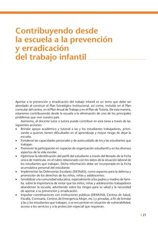 I 21
Contribuyendo desde
la escuela a la prevención
y erradicación
del trabajo infantil
Aportar a la prevención y erradicación del trabajo infantil es un tema que debe ser
abordado al construir el Plan Estratégico Institucional, así como, incluido en el Plan
curricular del centro, en el Plan Anual de Trabajo y en el Plan de Tutoría. De esta manera,
estaremos contribuyendo desde la escuela a la eliminación de uno de los principales
problemas que vive nuestro país.
	 Asimismo, el docente tutor o tutora puede contribuir en esta tarea a través de las
siguientes acciones:
•	 Brindar apoyo académico y tutorial a las y los estudiantes trabajadores, priori-
zando a quienes tienen dificultades en el aprendizaje y mayor riesgo de dejar la
escuela.
•	 Fortalecer las capacidades personales y de autocuidado de los y las estudiantes que
trabajan.
•	 Promover la participación en espacios de organización estudiantil y en los diversos
aspectos de la vida escolar.
•	 Optimizar la identificación del perfil del estudiante a través del llenado de la Ficha
única de matrícula, en el rubro relacionado con los datos de la situación laboral de
los estudiantes que trabajan. Dicha información debe ser incorporada en la Ficha
acumulativa personal del estudiante.
•	 Implementar las Defensorías Escolares (DESNAS), como espacios para la defensa y
promoción de los derechos de los niños, niñas y adolescentes.
•	 Sensibilizar a la comunidad educativa, especialmente a los padres y madres de fami-
lia, sobre la importancia de evitar que los niños, niñas y adolescentes trabajadores
abandonen la escuela, advirtiendo sobre los riesgos para su salud y la necesidad
de aportar a su prevención y erradicación.
•	 Impulsar coordinaciones con instituciones públicas (DEMUNA, Centros de Salud,
Fiscalía, Comisaría, Centros de Emergencia Mujer, etc.) y privadas, a fin de brindar
a las y los estudiantes que trabajan, o se encuentran en situación de vulnerabilidad,
acceso a los servicios y a la protección especial que requieran.
 