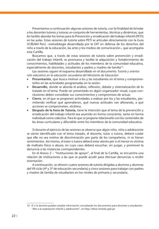 22 I
	 Presentamos a continuación algunas sesiones de tutoría, con la finalidad de brindar
a los docentes tutores y tutoras un conjunto de herramientas, técnicas y dinámicas, que
les facilite abordar los temas para la Prevención y erradicación del trabajo infantil (PETI)
en las aulas. Estas sesiones de tutoría sobre PETI se articulan directamente con la Guía
SCREAM Perú –metodología desarrollada por la OIT en defensa de los derechos del
niño a través de la educación, las artes y los medios de comunicación–, que acompaña
esta Cartilla.
	 Buscamos que, a través de estas sesiones de tutoría sobre prevención y erradi-
cación del trabajo infantil, se promueva y facilite la adquisición y fortalecimiento de
conocimientos, habilidades y actitudes de los miembros de la comunidad educativa,
especialmente de docentes, estudiantes y padres y madres de familia16
.
	 Las sesiones siguen el esquema desarrollado en el documento Tutoría y orienta-
ción educativa en la educación secundaria del Ministerio de Educación:
•	 Presentación, que busca motivar a los y las estudiantes en el tema y comprome-
terlos en las actividades programadas en la sesión.
•	 Desarrollo, donde se aborda el análisis, reflexión, debate y sistematización de lo
tratado en el tema. Puede ser presentado en algún organizador visual, cuyas con-
clusiones deben consolidar sus conocimientos y compromisos de actuar.
•	 Cierre, en el que se proponen actividades a realizar por los y las estudiantes, per-
mitiendo verificar qué aprendieron, qué nuevas actitudes van aflorando, a qué
acciones se comprometen, etcétera.
•	 Después de la hora de Tutoría, tiene la intención que el tema de la prevención y
erradicación del trabajo infantil sea asumido en forma consciente, tanto en forma
individual como colectiva. Para lo que se propone relacionarlo con los contenidos de
las áreas curriculares y difundirlo entre los miembros de la comunidad educativa.
	 Si durante el ejercicio de las sesiones se observa que algún niño, niña o adolescente
se siente identificado con el tema tratado, el docente, tutor o tutora, deberá cuidar
que ello no sea motivo de discriminación por parte de los compañeros, ni se hieran
sentimientos. Así mismo, el tutor o tutora deberá estar atento por si el menor es víctima
de maltrato físico o abuso; en cuyo caso deberá escuchar, sin juzgar, y promover la
denuncia a las instancias correspondientes.
	 En el Anexo 2 – “Instituciones de apoyo”, al final de la Cartilla, se encuentra una
relación de instituciones a las que se puede acudir para efectuar denuncias o recibir
orientación.
	 A continuación, se ofrecen cuatro sesiones de tutoría dirigidas a alumnos y alumnas
del VII ciclo (4º y 5º de educación secundaria) y cinco sesiones para trabajar con padres
y madres de familia de estudiantes en los niveles de primaria y secundaria.
16	 El o la docente pueden ampliar información consultando los documentos para docentes y estudiantes:
“Alto a la explotación infantil y adolescente”, en http://ditoe.minedu.gob.pe
 