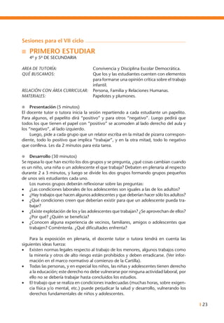 I 23
Sesiones para el vii ciclo
n	 PRIMERO ESTUDIAR
	 4º y 5º DE SECUNDARIA
AREA DE TUTORÍA: 	 Convivencia y Disciplina Escolar Democrática.
QUÉ BUSCAMOS: 	 Que los y las estudiantes cuenten con elementos
para formarse una opinión crítica sobre el trabajo
infantil.
RELACIÓN CON ÁREA CURRICULAR:	 Persona, Familia y Relaciones Humanas.
MATERIALES: 	 Papelotes y plumones.
l	 Presentación (5 minutos)
El docente tutor o tutora inicia la sesión repartiendo a cada estudiante un papelito.
Para algunos, el papelito dirá “positivo” y para otros “negativo”. Luego pedirá que
todos los que tienen el papel con “positivo” se acomoden al lado derecho del aula y
los “negativo”, al lado izquierdo.
	 Luego, pide a cada grupo que un relator escriba en la mitad de pizarra correspon-
diente, todo lo positivo que implica “trabajar”, y en la otra mitad, todo lo negativo
que conlleva. Les da 2 minutos para esta tarea.
l	 Desarrollo (30 minutos)
Se repasa lo que han escrito los dos grupos y se pregunta, ¿qué cosas cambian cuando
es un niño, una niña o un adolescente el que trabaja? Debaten en plenaria al respecto
durante 2 a 3 minutos, y luego se divide los dos grupos formando grupos pequeños
de unos seis estudiantes cada uno.
	 Los nuevos grupos deberán reflexionar sobre las preguntas:
•	 ¿Las condiciones laborales de los adolescentes son iguales a las de los adultos?
•	 ¿Hay trabajos que hacen algunos adolescentes y que deberían hacer sólo los adultos?
•	 ¿Qué condiciones creen que deberían existir para que un adolescente pueda tra-
bajar?
•	 ¿Existe explotación de los y las adolescentes que trabajan? ¿Se aprovechan de ellos?
¿Por qué? ¿Quién se beneficia?
•	 ¿Conocen alguna experiencia de vecinos, familiares, amigos o adolescentes que
trabajen? Coméntenla. ¿Qué dificultades enfrenta?
	 Para la exposición en plenaria, el docente tutor o tutora tendrá en cuenta las
siguientes ideas fuerza:
•	 Existen normas legales respecto al trabajo de los menores, algunos trabajos como
la minería y otros de alto riesgo están prohibidos y deben erradicarse. (Ver infor-
mación en el marco normativo al comienzo de la Cartilla).
•	 Todas las personas, y en especial los niños, las niñas y adolescentes tienen derecho
a la educación; este derecho no debe vulnerarse por ninguna actividad laboral, por
ello no se debería trabajar hasta concluidos los estudios.
•	 El trabajo que se realiza en condiciones inadecuadas (muchas horas, sobre exigen-
cia física y/o mental, etc.) puede perjudicar la salud y desarrollo, vulnerando los
derechos fundamentales de niños y adolescentes.
 