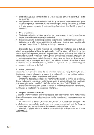 24 I
•	 Existen trabajos que en realidad no lo son, se trata de formas de esclavitud o trata
de personas.
•	 Es importante conocer los derechos de las y los adolescentes trabajadores para
hacerlos respetar, o reconocer una situación de explotación y salir de ella. (La tutora
o el tutor pueden compartir la información del comienzo de la Cartilla o recurrir a
Internet).
l	 Nota importante:
•	 Si algún estudiante menciona experiencias cercanas que no pueden cambiar, es
importante mostrarles empatía y solidaridad.
•	 Si algún estudiante expresa experiencias cercanas que pueden cambiarse, es nece-
sario ofrecer la información pertinente a todos, pues pudiera haber alguien más
que sepa de una situación similar y no lo haya comentado.
	 El docente, tutor o tutora, resumirá los comentarios, resaltando que el trabajo
infantil suele perjudicar el bienestar y desarrollo de niños, niñas y adolescentes, y que
sólo en algunas excepciones, cuando cumple criterios legales y no vulnera los derechos
a la educación, salud, recreación y otros, puede considerarse adecuado. (Apoyarse en
el marco conceptual sobre trabajo formativo, esto es, que no afecta los derechos fun-
damentales, que se realiza por pocas horas, que no daña la salud o desarrollo personal
ni interfiere en la escolaridad; como ayudar en el hogar o en un negocio familiar; y en
el marco normativo de la Cartilla).
l	 Cierre (10 minutos)
Se reparte a cada grupo un papelote con un corazón dibujado y se pide a los y las estu-
diantes que expresen ahí cómo se han sentido en la sesión, con una palabra o dibujo.
Luego, cada grupo pegará su papelote en la pared.
	 Otra forma de expresar emociones y sentimientos es con la técnica de la estatua,
donde cada grupo expresa sus sentimientos como si fueran estatuas. Esta técnica se
puede complementar con el Módulo 3: Escenificación, de la Guía SCREAM Perú.
	 El tutor debe facilitar que los jóvenes se sientan en libertad de expresar sus sentimientos,
fomentando la aceptación y la solidaridad en el grupo.
l	 Después de la hora de tutoría
El docente tutor ofrecerá en diferentes espacios o en las siguientes horas de tutoría su
disposición para conversar sobre este tema con los estudiantes y con sus padres de ser
necesario.
	 En otra ocasión el docente, tutor o tutora, llevará un papelote con los aspectos de
la edad mínima para trabajar que figuran en el marco normativo de esta Cartilla, para
compartir con las y los estudiantes y docentes de las demás áreas del aula.
	 También se puede aplicar el Módulo 4: Investigación e información, de la Guía
SCREAM Perú.
 