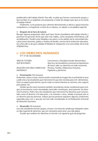 26 I
problemática del trabajo infantil. Para ello, se pide que formen nuevamente grupos y
que escriban en un papelote una propuesta a modo de eslogan para que ya no exista
el trabajo infantil.
	 Finalmente, se les propone que culminen demostrando su afecto y apoyo hacia los
compañeros y compañeras a través de un abrazo, un saludo o una palabra especial.
l	 Después de la hora de tutoría
Recoger algunas propuestas sobre qué hacer frente al problema del trabajo infantil, y
promover la ejecución de las que sean más viables, como campañas informativas y de
sensibilización. Pueden estar dirigidas a los pares o a los adultos de la comunidad edu-
cativa (otros docentes, padres y madres de familia, vecinos de la institución educativa,
etc.) Para ello es de gran utilidad el Módulo 8: Integración a la comunidad, de la Guía
SCREAM Perú.
n	 LOS DERECHOS HUMANOS
	 4º Y 5º DE SECUNDARIA
ÁREA DE TUTORÍA: 	 Convivencia y Disciplina Escolar Democrática.
Qué buscamos: 	 Que los y las estudiantes conozcan la importancia
de hacer valer sus derechos en todo momento.
RELACIÓN CON ÁREA CURRICULAR: 	 Persona, Familia y Relaciones Humanas.
MATERIALES: 	 Papelotes y plumones.
l 	 Presentación (10 minutos)
El docente, tutora o tutor, inicia la sesión mostrando la imagen de un animal de la zona
y pide a los y las estudiantes que mencionen lo que este necesita para vivir: alimentarse,
tener un espacio para dormir, que lo cuide su mamá mientras es cachorro, aire, espacio
para pasear, etc.
	 Señalar que los seres humanos también necesitamos ciertas condiciones para vivir,
que al reconocerse como necesidades esenciales constituyen, precisamente, los dere-
chos humanos. Pedir a las y los estudiantes que mencionen los derechos que conocen,
tales como el derecho a la educación, a la vivienda u otros, señalar el porqué este es
un derecho para las personas. Indicar que las personas requieren algunas condiciones
especiales para vivir, y que por eso han sido consideradas en la Declaración Universal
de Derechos Humanos.
l 	 Desarrollo (30 minutos)
Los y las estudiantes forman grupos, el tutor o la tutora les señala que trabajarán sobre
un tipo especial de derechos, que son necesarios para tener una vida digna.
	 Se pide que analicen los derechos en función a la siguiente guía de preguntas:
 