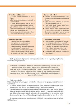 I 27
	 Cada grupo deberá presentar sus respuestas escritas en un papelote, en plenaria,
mediante un representante.
El docente, tutor o tutora, debe estar atento a los comentarios y actitudes de los
y las estudiantes, pues algunos pueden ser víctimas de vulneraciones a sus
derechos. En ese caso, demostrar empatía y brindar la información y orientación
pertinente. De no tener la información, o tratarse de una situación que no esté
nuestras manos poder cambiar, mostrar afecto y solidaridad, propiciando que el
grupo también lo haga.
l	 Nota Importante:
El docente, tutor o tutora, para orientar los trabajos de los grupos, deberá tener en
cuenta que:
•	 El trabajo infantil vulnera los derechos de los niños, no sólo a la educación, salud
y recreación, sino incluso a la alimentación y a construirse un futuro.
•	 El grupo que trabaje el derecho al trabajo, debe tomar en cuenta que, salvo la última,
todas las preguntas están referidas a derechos de “adultos”, y se refieren a los derechos
que deberán hacer valer cuando se inserten al mercado laboral en un futuro. A partir
de ello, evaluar que si un adulto está desprotegido, cómo será en el caso de un niño.
	 Se puede complementar, además, con el Módulo 1: Información básica, de la Guía
SCREAM Perú.
Derecho al Trabajo
•	 ¿Para qué sirve tener un trabajo?
•	 ¿Por qué son los adultos quienes
normalmente deben trabajar?
•	 ¿Qué condiciones deberían garantizarse
en todo trabajo? ¿Se cumplen?
•	 Si los derechos laborales de los adultos
no se cumplen siempre, ¿A qué riesgos
se expondría un niño o niña si trabajara?
Derecho a la Recreación
•	 ¿Qué pasaría si las personas no tuvieran
un tiempo para divertirse y relajarse?
•	 ¿Cuál será la relación entre la recreación
y la salud, en especial la salud mental?
•	 ¿Hay trabajos que no permiten a las
personas un espacio para divertirse?
•	 Comenten como ejercerían su derecho a
la recreación.
Derecho a la Educación
•	 ¿Qué nos permite desarrollar la educa-
ción?
•	 ¿Qué pasa cuando alguien no accede a
este derecho?
•	 ¿Cuál es la relación entre nivel de educa-
ción y oportunidades laborales futuras?
•	 ¿Es suficiente asistir a la escuela, o tam-
bién se requiere dedicarle un tiempo para
ejercer bien nuestro derecho?
•	 Comenten un ejemplo o caso de vulnera-
ción de este derecho que conozcan.
Derecho a la Salud
•	 ¿La salud, es solo no estar enfermo, o será
también sentirnos bien y poder desarro-
llarnos?
•	 ¿Qué dificultades enfrentan las personas
con enfermedades crónicas?
•	 ¿Qué puede dañar nuestra salud? ¿Hay
trabajos perjudiciales?
•	 ¿En qué aspectos es más vulnerable la salud
de un niño o adolescente en desarrollo?
•	 Comenten un ejemplo o caso de vulnera-
ción de este derecho que conozcan.
 