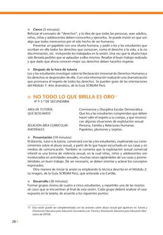 28 I
l	 Cierre (5 minutos)
Reforzar el concepto de “derechos”, y la idea de que todas las personas, sean adultos,
niños, niñas y adolescentes deben conocerlos y ejercerlos. Se puede insistir en que son
algo que todos merecemos por el solo hecho de ser humanos.
	 Presentar un papelote con una silueta humana, y pedir a los y las estudiantes que
escriban en ella todos los derechos que conozcan, como el derecho a la vida, a la no
discriminación, etc. incluyendo los trabajados en la sesión. Una vez que la silueta haya
sido llenada pedirles que se aplaudan a ellos mismos. Resaltar el buen trabajo realizado
y que dado que ahora conocen mejor sus derechos deben hacerlos respetar.
l	 Después de la hora de tutoría
Los y las estudiantes investigan sobre la Declaración Universal de Derechos Humanos y
los derechos se desprenden de ella. Con esta información realizarán una dramatización
que promueva el respeto de todos los derechos. Se pueden guiar de las orientaciones
del Módulo 7: Arte dramático, de la Guía SCREAM Perú.
n	 NO TODO LO QUE BRILLA ES ORO17
	 4º Y 5 º DE SECUNDARIA
AREA DE TUTORÍA: 	 Convivencia y Disciplina Escolar Democrática.
qué buscamos: 	 Que los y las estudiantes comprendan que deben
hacer valer el respeto a su cuerpo, y que reconoz-
can algunas situaciones de explotación sexual.
RELACIÓN ÁREA CURRICULAR: 	 Persona, Familia y Relaciones Humanas.
MATERIALES: 	 Papelotes, plumones y tarjetas.
l	 Presentación (10 minutos)
El docente, tutor o la tutora, conversará con las y los estudiantes, explorando sus cono-
cimientos sobre el abuso sexual, a partir de lo que hayan escuchado en sus casas y en
medios de comunicación. También se comenta que la explotación sexual comercial
infantil es una forma de violencia sexual, en la cual niñas, niños y adolescentes son
involucrados en actividades sexuales, muchas veces raptándolos de sus casas y prome-
tiéndoles un buen trabajo. De ser necesario, se deben orientar y aclarar los conceptos
expresados.
	 Otra manera de iniciar la sesión es empleando la técnica descrita en el Módulo 2:
La imagen, de la Guía SCREAM Perú, que antecede a la Cartilla.
l	 Desarrollo (30 minutos)
Formar grupos mixtos de cuatro a cinco estudiantes, y repartirles una de las tarjetas
de casos que se encuentran al final de esta sesión. Cada grupo deberá analizar el caso
expuesto en la tarjeta, de acuerdo a los siguientes puntos:
17	 Esta sesión puede ser complementada con las sesiones sobre abuso sexual que aparecen en Tutoría y
Orientación Educativa para Educación Secundaria y en Tutoría y Orientación Educativa para Educación Alter-
nativa de DITOE.
 