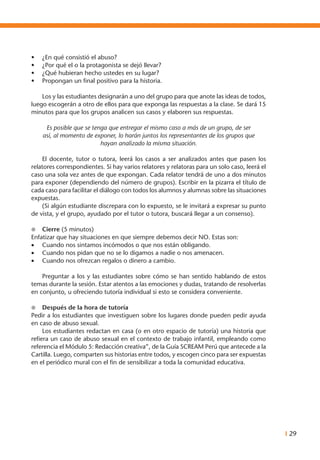 I 29
•	 ¿En qué consistió el abuso?
•	 ¿Por qué el o la protagonista se dejó llevar?
•	 ¿Qué hubieran hecho ustedes en su lugar?
•	 Propongan un final positivo para la historia.
	
	 Los y las estudiantes designarán a uno del grupo para que anote las ideas de todos,
luego escogerán a otro de ellos para que exponga las respuestas a la clase. Se dará 15
minutos para que los grupos analicen sus casos y elaboren sus respuestas.
Es posible que se tenga que entregar el mismo caso a más de un grupo, de ser
así, al momento de exponer, lo harán juntos los representantes de los grupos que
hayan analizado la misma situación.
	 El docente, tutor o tutora, leerá los casos a ser analizados antes que pasen los
relatores correspondientes. Si hay varios relatores y relatoras para un solo caso, leerá el
caso una sola vez antes de que expongan. Cada relator tendrá de uno a dos minutos
para exponer (dependiendo del número de grupos). Escribir en la pizarra el título de
cada caso para facilitar el diálogo con todos los alumnos y alumnas sobre las situaciones
expuestas.
	 (Si algún estudiante discrepara con lo expuesto, se le invitará a expresar su punto
de vista, y el grupo, ayudado por el tutor o tutora, buscará llegar a un consenso).
l	 Cierre (5 minutos)
Enfatizar que hay situaciones en que siempre debemos decir NO. Estas son:
•	 Cuando nos sintamos incómodos o que nos están obligando.
•	 Cuando nos pidan que no se lo digamos a nadie o nos amenacen.
•	 Cuando nos ofrezcan regalos o dinero a cambio.
	 Preguntar a los y las estudiantes sobre cómo se han sentido hablando de estos
temas durante la sesión. Estar atentos a las emociones y dudas, tratando de resolverlas
en conjunto, u ofreciendo tutoría individual si esto se considera conveniente.
l	 Después de la hora de tutoría
Pedir a los estudiantes que investiguen sobre los lugares donde pueden pedir ayuda
en caso de abuso sexual.
	 Los estudiantes redactan en casa (o en otro espacio de tutoría) una historia que
refiera un caso de abuso sexual en el contexto de trabajo infantil, empleando como
referencia el Módulo 5: Redacción creativa”, de la Guía SCREAM Perú que antecede a la
Cartilla. Luego, comparten sus historias entre todos, y escogen cinco para ser expuestas
en el periódico mural con el fin de sensibilizar a toda la comunidad educativa.
 