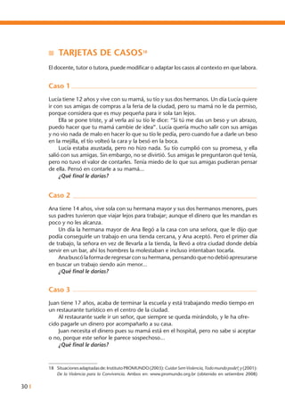 30 I
n 	Tarjetas de casos18
El docente, tutor o tutora, puede modificar o adaptar los casos al contexto en que labora.
Caso 1
Lucía tiene 12 años y vive con su mamá, su tío y sus dos hermanos. Un día Lucía quiere
ir con sus amigas de compras a la feria de la ciudad, pero su mamá no le da permiso,
porque considera que es muy pequeña para ir sola tan lejos.
	 Ella se pone triste, y al verla así su tío le dice: “Si tú me das un beso y un abrazo,
puedo hacer que tu mamá cambie de idea”. Lucía quería mucho salir con sus amigas
y no vio nada de malo en hacer lo que su tío le pedía, pero cuando fue a darle un beso
en la mejilla, el tío volteó la cara y la besó en la boca.
	 Lucía estaba asustada, pero no hizo nada. Su tío cumplió con su promesa, y ella
salió con sus amigas. Sin embargo, no se divirtió. Sus amigas le preguntaron qué tenía,
pero no tuvo el valor de contarles. Tenía miedo de lo que sus amigas pudieran pensar
de ella. Pensó en contarle a su mamá...
	 ¿Qué final le darías?
Caso 2
Ana tiene 14 años, vive sola con su hermana mayor y sus dos hermanos menores, pues
sus padres tuvieron que viajar lejos para trabajar; aunque el dinero que les mandan es
poco y no les alcanza.
	 Un día la hermana mayor de Ana llegó a la casa con una señora, que le dijo que
podía conseguirle un trabajo en una tienda cercana, y Ana aceptó. Pero el primer día
de trabajo, la señora en vez de llevarla a la tienda, la llevó a otra ciudad donde debía
servir en un bar, ahí los hombres la molestaban e incluso intentaban tocarla.
	 Ana buscó la forma de regresar con su hermana, pensando que no debió apresurarse
en buscar un trabajo siendo aún menor...
	 ¿Qué final le darías?
Caso 3
Juan tiene 17 años, acaba de terminar la escuela y está trabajando medio tiempo en
un restaurante turístico en el centro de la ciudad.
	 Al restaurante suele ir un señor, que siempre se queda mirándolo, y le ha ofre-
cido pagarle un dinero por acompañarlo a su casa.
	 Juan necesita el dinero pues su mamá está en el hospital, pero no sabe si aceptar
o no, porque este señor le parece sospechoso...
	 ¿Qué final le darías?
18	 Situacionesadaptadasde:InstitutoPROMUNDO(2003):CuidarSemViolencia,Todomundopode!;y(2001):
De la Violencia para la Convivencia. Ambos en: www.promundo.org.br (obtenido en setiembre 2008)
 