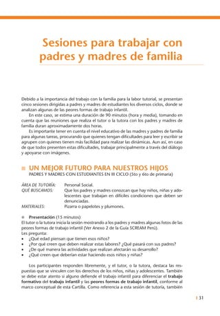 I 31
Debido a la importancia del trabajo con la familia para la labor tutorial, se presentan
cinco sesiones dirigidas a padres y madres de estudiantes los diversos ciclos, donde se
analizan algunas de las peores formas de trabajo infantil.
	 En este caso, se estima una duración de 90 minutos (hora y media), tomando en
cuenta que las reuniones que realiza el tutor o la tutora con los padres y madres de
familia duran aproximadamente dos horas.
	 Es importante tener en cuenta el nivel educativo de las madres y padres de familia
para algunas tareas, procurando que quienes tengan dificultades para leer y escribir se
agrupen con quienes tienen más facilidad para realizar las dinámicas. Aun así, en caso
de que todos presenten estas dificultades, trabajar principalmente a través del diálogo
y apoyarse con imágenes.
n	 UN MEJOR FUTURO PARA NUESTROS HIJOS
	 PADRES Y MADRES CON ESTUDIANTES EN III CICLO (5to y 6to de primaria)
ÁREA DE TUTORÍA: 	 Personal Social.
QUÉ BUSCAMOS: 	 Que los padres y madres conozcan que hay niños, niñas y ado-
lescentes que trabajan en difíciles condiciones que deben ser
denunciadas.
MATERIALES: 	 Pizarra o papelotes y plumones.
l	 Presentación (15 minutos)
El tutor o la tutora inicia la sesión mostrando a los padres y madres algunas fotos de las
peores formas de trabajo infantil (Ver Anexo 2 de la Guía SCREAM Perú).
Les pregunta:
•	 ¿Qué edad piensan que tienen esos niños?
•	 ¿Por qué creen que deben realizar estas labores? ¿Qué pasará con sus padres?
•	 ¿De qué manera las actividades que realizan afectarán su desarrollo?
•	 ¿Qué creen que deberían estar haciendo esos niños y niñas?
	
	 Los participantes responden libremente, y el tutor, o la tutora, destaca las res-
puestas que se vinculen con los derechos de los niños, niñas y adolescentes. También
se debe estar atento si alguno defiende el trabajo infantil para diferenciar el trabajo
formativo del trabajo infantil y las peores formas de trabajo infantil, conforme al
marco conceptual de esta Cartilla. Como referencia a esta sesión de tutoría, también
Sesiones para trabajar con
padres y madres de familia
 