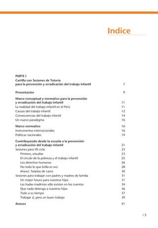I 5
Indice
Parte I
Cartilla con Sesiones de Tutoría
para la prevención y erradicación del trabajo infantil	 7	
Presentación	 9
Marco conceptual y normativo para la prevención
y erradicación del trabajo infantil	 11
La realidad del trabajo infantil en el Perú	 11
Causas del trabajo infantil	 12
Consecuencias del trabajo infantil	 14
Un nuevo paradigma	 16
Marco normativo	 16
Instrumentos internacionales	 16
Políticas nacionales	 19
Contribuyendo desde la escuela a la prevención
y erradicación del trabajo infantil	 21
Sesiones para vii ciclo	 23
Primero, estudiar 	 23
El círculo de la pobreza y el trabajo infantil	 25
Los derechos humanos	 26
No todo lo que brilla es oro	 28
Anexo: Tarjetas de casos	 30
Sesiones para trabajar con padres y madres de familia	 31
Un mejor futuro para nuestros hijos	 31
Las hadas madrinas sólo existen en los cuentos	 34
Que nada detenga a nuestros hijos	 36
Todo a su tiempo	 37
Trabajar sí, pero un buen trabajo	 39
Anexos	 41
 