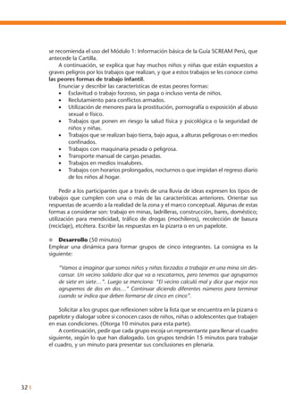 32 I
se recomienda el uso del Módulo 1: Información básica de la Guía SCREAM Perú, que
antecede la Cartilla.
	 A continuación, se explica que hay muchos niños y niñas que están expuestos a
graves peligros por los trabajos que realizan, y que a estos trabajos se les conoce como
las peores formas de trabajo infantil.
	 Enunciar y describir las características de estas peores formas:
•	 Esclavitud o trabajo forzoso, sin paga o incluso venta de niños.
•	 Reclutamiento para conflictos armados.
•	 Utilización de menores para la prostitución, pornografía o exposición al abuso
sexual o físico.
•	 Trabajos que ponen en riesgo la salud física y psicológica o la seguridad de
niños y niñas.
•	 Trabajos que se realizan bajo tierra, bajo agua, a alturas peligrosas o en medios
confinados.
•	 Trabajos con maquinaria pesada o peligrosa.
•	 Transporte manual de cargas pesadas.
•	 Trabajos en medios insalubres.
•	 Trabajos con horarios prolongados, nocturnos o que impidan el regreso diario
de los niños al hogar.
	 Pedir a los participantes que a través de una lluvia de ideas expresen los tipos de
trabajos que cumplen con una o más de las características anteriores. Orientar sus
respuestas de acuerdo a la realidad de la zona y el marco conceptual. Algunas de estas
formas a considerar son: trabajo en minas, ladrilleras, construcción, bares, doméstico;
utilización para mendicidad, tráfico de drogas (mochileros), recolección de basura
(reciclaje), etcétera. Escribir las respuestas en la pizarra o en un papelote.
l	 Desarrollo (50 minutos)
Emplear una dinámica para formar grupos de cinco integrantes. La consigna es la
siguiente:
“Vamos a imaginar que somos niños y niñas forzados a trabajar en una mina sin des-
cansar. Un vecino solidario dice que va a rescatarnos, pero tenemos que agruparnos
de siete en siete…”. Luego se menciona: “El vecino calculó mal y dice que mejor nos
agrupemos de dos en dos…” Continuar diciendo diferentes números para terminar
cuando se indica que deben formarse de cinco en cinco”.
	 Solicitar a los grupos que reflexionen sobre la lista que se encuentra en la pizarra o
papelote y dialogar sobre si conocen casos de niños, niñas o adolescentes que trabajen
en esas condiciones. (Otorga 10 minutos para esta parte).
	 A continuación, pedir que cada grupo escoja un representante para llenar el cuadro
siguiente, según lo que han dialogado. Los grupos tendrán 15 minutos para trabajar
el cuadro, y un minuto para presentar sus conclusiones en plenaria.
 