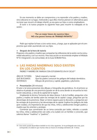 34 I
	 En ese momento se debe ser comprensivo y no reprender a los padres y madres,
sino colocarse en su lugar, motivando a que ellos mismos piensen en alternativas para
no tener que recurrir al trabajo infantil, ya sea para sus hijos o como empleadores.
	 El tutor o la tutora propone la siguiente frase para resumir lo trabajado en la
sesión:
“Por un mejor futuro de nuestros hijos:
NO a las peores formas de TRABAJO INFANTIL”
	 Pedir que repitan la frase a coro varias veces, y luego, que se aplaudan por el com-
promiso que están asumiendo con sus hijos.
l	 Después de la hora de tutoría
Proponer a los padres y madres que compartan las reflexiones de la sesión con la comu-
nidad educativa y con sus vecinos. Para esta acción se recomienda emplear el Módulo
Nº 8: Integración a la comunidad, de la Guía SCREAM Perú.
n	 LAS HADAS MADRINAS SOLO EXISTEN
	EN LOS CUENTOS
	 PADRES Y MADRES DE FAMILIA CON ESTUDIANTES EN IV CICLO19
ÁREA DE TUTORÍA: 	 Salud corporal y mental.
QUÉ BUSCAMOS: 	 Que los padres conozcan los peligros del trabajo doméstico.
MATERIALES: 	 Dibujos de provincia y capital, papelotes y plumones.
l	 Presentación (20 minutos)
El tutor o la tutora presentan dos dibujos o fotografías de periódicos. En el primero se
observa el paisaje de una provincia (puede ser de la zona donde se encuentra la insti-
tución educativa), y otra de la capital de la región.
	 Empleando la técnica Tormenta de ideas (Anexo 3 de la Cartilla), preguntar a los
padres y madres de familia sobre las ventajas de la capital. Luego, preguntar por las
desventajas de la provincia. Dejar un breve espacio para la discusión, y preguntar por
las ventajas de la provincia y las desventajas de la capital. Explicar los peligros de toda
gran ciudad, y la importancia de que las niñas, niños y adolescentes tengan padres y
madres que los orienten y protejan.
	 Comentar que conversarán de un tema conocido por todos, referido a cuando
los niños, niñas y adolescentes van solos a la ciudad con un familiar o conocido, que
solemos llamar “madrina” o “padrino”.
19	 Esta sesión puede desarrollarse también en los ciclos siguientes. Se ha privilegiado este ciclo, pues
corresponde a la edad en que muchas niñas se inician en el trabajo doméstico (8 - 9 años)
 