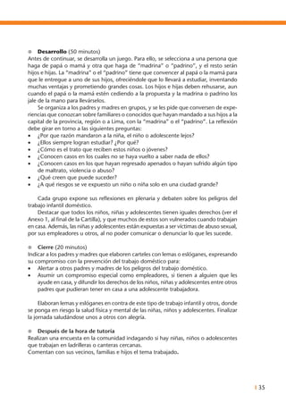 I 35
l	 Desarrollo (50 minutos)
Antes de continuar, se desarrolla un juego. Para ello, se selecciona a una persona que
haga de papá o mamá y otra que haga de “madrina” o “padrino”, y el resto serán
hijos e hijas. La “madrina” o el “padrino” tiene que convencer al papá o la mamá para
que le entregue a uno de sus hijos, ofreciéndole que lo llevará a estudiar, inventando
muchas ventajas y prometiendo grandes cosas. Los hijos e hijas deben rehusarse, aun
cuando el papá o la mamá estén cediendo a la propuesta y la madrina o padrino los
jale de la mano para llevárselos.
	 Se organiza a los padres y madres en grupos, y se les pide que conversen de expe-
riencias que conozcan sobre familiares o conocidos que hayan mandado a sus hijos a la
capital de la provincia, región o a Lima, con la “madrina” o el “padrino”. La reflexión
debe girar en torno a las siguientes preguntas:
•	 ¿Por que razón mandaron a la niña, el niño o adolescente lejos?
•	 ¿Ellos siempre logran estudiar? ¿Por qué?
•	 ¿Cómo es el trato que reciben estos niños o jóvenes?
•	 ¿Conocen casos en los cuales no se haya vuelto a saber nada de ellos?
•	 ¿Conocen casos en los que hayan regresado apenados o hayan sufrido algún tipo
de maltrato, violencia o abuso?
•	 ¿Qué creen que puede suceder?
•	 ¿A qué riesgos se ve expuesto un niño o niña solo en una ciudad grande?
	 Cada grupo expone sus reflexiones en plenaria y debaten sobre los peligros del
trabajo infantil doméstico.
	 Destacar que todos los niños, niñas y adolescentes tienen iguales derechos (ver el
Anexo 1, al final de la Cartilla), y que muchos de estos son vulnerados cuando trabajan
en casa. Además, las niñas y adolescentes están expuestas a ser víctimas de abuso sexual,
por sus empleadores u otros, al no poder comunicar o denunciar lo que les sucede.
l	 Cierre (20 minutos)
Indicar a los padres y madres que elaboren carteles con lemas o eslóganes, expresando
su compromiso con la prevención del trabajo doméstico para:
•	 Alertar a otros padres y madres de los peligros del trabajo doméstico.
•	 Asumir un compromiso especial como empleadores, si tienen a alguien que les
ayude en casa, y difundir los derechos de los niños, niñas y adolescentes entre otros
padres que pudieran tener en casa a una adolescente trabajadora.
	 Elaboran lemas y eslóganes en contra de este tipo de trabajo infantil y otros, donde
se ponga en riesgo la salud física y mental de las niñas, niños y adolescentes. Finalizar
la jornada saludándose unos a otros con alegría.
l	 Después de la hora de tutoría
Realizan una encuesta en la comunidad indagando si hay niñas, niños o adolescentes
que trabajan en ladrilleras o canteras cercanas.
Comentan con sus vecinos, familias e hijos el tema trabajado.
 