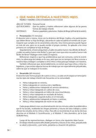 36 I
n	 QUE NADA DETENGA A NUESTROS HIJOS	
	 PADRES Y MADRES CON ESTUDIANTES EN V CICLO
ÁREA DE TUTORÍA: 	 Personal Social.
QUÉ BUSCAMOS: 	 Que los padres y madres reflexionen sobre algunas de las peores
formas de trabajo infantil.
MATERIALES: 	 Pizarra o papelotes y plumones. Hojitas de Bingo (al final de la sesión).
l	 Presentación (15 minutos)
El docente tutor o tutora, inicia con la dinámica del Bingo. Explica a los participantes
que deben llenar su hoja de Bingo, ubicando en cada recuadrito el nombre de un par-
ticipante que cumpla con la característica descrita. Una misma persona puede figurar
en más de uno, pero no se puede escribir el propio nombre. Se aplaude a los cinco
primeros en completar la hoja de Bingo.
	 Seguidamente, el tutor preguntará: ¿Cuáles recuadros fueron más difíciles de llenar?,
¿cuáles recuadros fueron más fáciles? y ¿por qué creen que estos recuadros fueron más
fáciles de llenar? Dialogan entre todos al respecto.
	 Reflexionan respecto a que hay problemáticas que son comunes, como lo econó-
mico, la sobrecarga de trabajo en la casa, pero que eso no siempre nos lleva a enviar a
nuestros hijos a trabajar o a emplear a otros niños o niñas para que trabajen con nosotros.
	 También reflexionan que, lamentablemente, es común que haya niños y niñas tra-
bajadores, y que existen algunas formas de trabajo que son especialmente perjudiciales,
sobre las que se trabajará en la sesión.
l	 Desarrollo (60 minutos)
El docente tutor forma grupos de cuatro o cinco, y a cada uno le asigna un tema (prio-
riza los tipos de trabajo infantil más frecuentes en la comunidad):
	 •	 Niños trabajando en minería.
	 •	 Niños trabajando en construcción y ladrilleras.
	 •	 Niñas y adolescentes trabajando en servicio doméstico.
	 •	 Niños y niñas trabajando en cultivo de coca.
	 •	 Niños y niñas trabajando en tráfico de coca (mochileros).
	 •	 Niños y niñas trabajando en reciclado de basura.
	 •	 Niños trabajando cargando bultos en el mercado.
	 •	 Niñas y adolescentes trabajando en bares o cantinas.
	 •	 Niños y niñas trabajando de noche en las calles.
	 Cada grupo deberá crear una dramatización de tres minutos sobre la problemática
que le ha tocado, resaltando los riesgos presentes y futuros de estos trabajos y cómo
afectan los estudios de los niños y niñas. Para ello se recomienda el uso de las técnicas
descritas en el Módulo 3: Escenificación, y el Módulo 7: Arte dramático, de la Guía
SCREAM Perú.
	 Luego de las representaciones, dialogan en torno a las siguientes ideas fuerza:
•	 El trabajo infantil ocasiona dificultades presentes y futuras en los niños, perjudicando
su salud y educación, y por tanto, perpetúa su situación de pobreza.
 