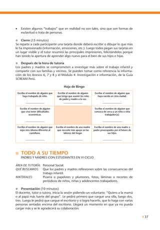 I 37
•	 Existen algunos “trabajos” que en realidad no son tales, sino que son formas de
esclavitud o trata de personas.
l	 Cierre (15 minutos)
Se reparte a cada participante una tarjeta donde deberá escribir o dibujar lo que más
le ha impresionado (información, emociones, etc.). Luego todos pegan sus tarjetas en
un lugar visible y el tutor resumirá las principales impresiones, felicitándolos porque
han tenido la apertura de aprender algo nuevo para el bien de sus hijos e hijas.
l	 Después de la hora de tutoría
Los padres y madres se comprometen a investigar más sobre el trabajo infantil y
compartir con sus familias y vecinos. Se pueden tomar como referencia la informa-
ción de los Anexos 6, 7 y 8 y el Módulo 4: Investigación e información, de la Guía
SCREAM Perú.
Hoja de Bingo
Escribe el nombre de alguien que
haya trabajado de niño.
_________________
Escribe el nombre de alguien
que tenga que asumir los roles
de padre y madre a la vez.
_________________
Escribe el nombre de alguien que
haya nacido en otra ciudad.
_________________
Escribe el nombre de alguien
que crea tener dificultades
económicas.
_________________
Escribe el nombre de alguien que
conozca de cerca a un niño o niña
trabajador(a).
_________________
Escribe el nombre de alguien que
sepa otro idioma diferente al
castellano.
_________________
Escribe el nombre de una madre
que necesite más apoyo en las
labores del hogar.
_________________
Escribe el nombre de una madre o
padre preocupados por el futuro de
sus hijos.
_________________
n	 TODO A SU TIEMPO
	 PADRES Y MADRES CON ESTUDIANTES EN VI CICLO
ÁREA DE TUTORÍA:	 Personal Social.
QUÉ BUSCAMOS: 	 Que los padres y madres reflexionen sobre las consecuencias del
trabajo infantil.
MATERIALES: 	 Pizarra o papelotes y plumones, fotos, láminas o recortes de
periódicos de niños, niñas y adolescentes trabajadores.
l	 Presentación (10 minutos)
El docente, tutor o tutora, inicia la sesión pidiendo un voluntario: “Quiero a la mamá
o al papá más fuerte del grupo”. Le pedirá primero que cargue una silla, luego dos,
tres. Luego le pedirá que cargue el escritorio y si logra hacerlo, que lo haga con varias
personas sentadas encima del escritorio. Llegará un momento en que ya no pueda
cargar más y se le agradecerá su colaboración.
 