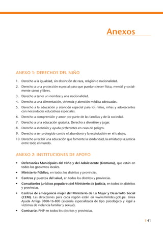 I 41
Anexos
ANEXO 1: DERECHOS DEL NIÑO
1.	 Derecho a la igualdad, sin distinción de raza, religión o nacionalidad.
2.	 Derecho a una protección especial para que puedan crecer física, mental y social-
mente sanos y libres.
3.	 Derecho a tener un nombre y una nacionalidad.
4.	 Derecho a una alimentación, vivienda y atención médica adecuadas.
5.	 Derecho a la educación y atención especial para los niños, niñas y adolescentes
con necesidades educativas especiales.
6.	 Derecho a comprensión y amor por parte de las familias y de la sociedad.
7.	 Derecho a una educación gratuita. Derecho a divertirse y jugar.
8.	 Derecho a atención y ayuda preferentes en caso de peligro.
9.	 Derecho a ser protegido contra el abandono y la explotación en el trabajo.
10.	Derecho a recibir una educación que fomente la solidaridad, la amistad y la justicia
entre todo el mundo.
ANEXO 2: INSTITUCIONES DE APOYO
•	 Defensorías Municipales del Niño y del Adolescente (Demuna), que están en
todos los gobiernos locales.
•	 Ministerio Público, en todos los distritos y provincias.
•	 Centros y puestos del salud, en todos los distritos y provincias.
•	 Consultorios jurídicos populares del Ministerio de Justicia, en todos los distritos
y provincias.
•	 Centros de emergencia mujer del Ministerio de La Mujer y Desarrollo Social
(Cem). Las direcciones para cada región están en www.mimdes.gob.pe. Línea
Ayuda Amiga 0800-16-800 (asesoría especializada de tipo psicológico y legal a
víctimas de violencia familiar y sexual).
•	 Comisarías PNP en todos los distritos y provincias.
 