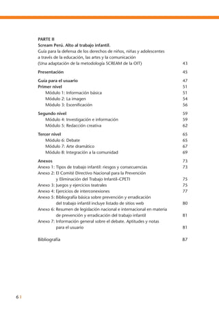 6 I
Parte II	
Scream Perú. Alto al trabajo infantil.
Guía para la defensa de los derechos de niños, niñas y adolescentes
a través de la educación, las artes y la comunicación
(Una adaptación de la metodología SCREAM de la OIT) 	 43
Presentación	 45
Guía para el usuario	 47
Primer nivel	 51
	 Módulo 1: Información básica 	 51
	 Módulo 2: La imagen 	 54
	 Módulo 3: Escenificación 	 56
Segundo nivel	 59
	 Módulo 4: Investigación e información 	 59
	 Módulo 5: Redacción creativa 	 62
Tercer nivel	 65
	 Módulo 6: Debate 	 65
	 Módulo 7: Arte dramático	 67
	 Módulo 8: Integración a la comunidad	 69
Anexos 	 73
Anexo 1: Tipos de trabajo infantil: riesgos y consecuencias 	 73
Anexo 2: El Comité Directivo Nacional para la Prevención
		 y Eliminación del Trabajo Infantil–CPETI	 75
Anexo 3: Juegos y ejercicios teatrales 	 75
Anexo 4: Ejercicios de interconexiones 	 77
Anexo 5: Bibliografía básica sobre prevención y erradicación
		 del trabajo infantil incluye listado de sitios web	 80
Anexo 6: Resumen de legislación nacional e internacional en materia
		 de prevención y erradicación del trabajo infantil 	 81
Anexo 7: Información general sobre el debate. Aptitudes y notas
		 para el usuario	 81
Bibliografía	 87
 
