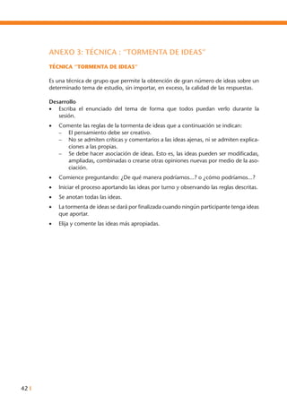 42 I
ANEXO 3: TÉCNICA : “TORMENTA DE IDEAS”
TÉCNICA “TORMENTA DE IDEAS”
Es una técnica de grupo que permite la obtención de gran número de ideas sobre un
determinado tema de estudio, sin importar, en exceso, la calidad de las respuestas.
Desarrollo
•	 Escriba el enunciado del tema de forma que todos puedan verlo durante la
sesión.
•	 Comente las reglas de la tormenta de ideas que a continuación se indican:
	 –	 El pensamiento debe ser creativo.
–	 No se admiten críticas y comentarios a las ideas ajenas, ni se admiten explica-
ciones a las propias.
–	 Se debe hacer asociación de ideas. Esto es, las ideas pueden ser modificadas,
ampliadas, combinadas o crearse otras opiniones nuevas por medio de la aso-
ciación.
•	 Comience preguntando: ¿De qué manera podríamos...? o ¿cómo podríamos...?
•	 Iniciar el proceso aportando las ideas por turno y observando las reglas descritas.
•	 Se anotan todas las ideas.
•	 La tormenta de ideas se dará por finalizada cuando ningún participante tenga ideas
que aportar.
•	 Elija y comente las ideas más apropiadas.
 