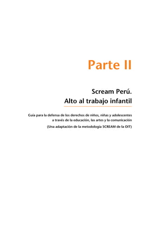 Parte II
Scream Perú.
Alto al trabajo infantil
Guía para la defensa de los derechos de niños, niñas y adolescentes
a través de la educación, las artes y la comunicación
(Una adaptación de la metodología SCREAM de la OIT)
 