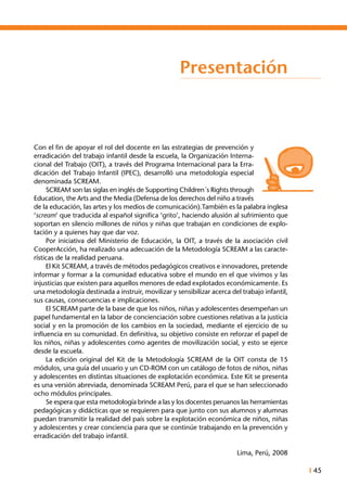 I 45
Presentación
Con el fin de apoyar el rol del docente en las estrategias de prevención y
erradicación del trabajo infantil desde la escuela, la Organización Interna-
cional del Trabajo (OIT), a través del Programa Internacional para la Erra-
dicación del Trabajo Infantil (IPEC), desarrolló una metodología especial
denominada SCREAM.
	 SCREAM son las siglas en inglés de Supporting Children´s Rights through
Education, the Arts and the Media (Defensa de los derechos del niño a través
de la educación, las artes y los medios de comunicación).También es la palabra inglesa
‘scream’ que traducida al español significa ‘grito’, haciendo alusión al sufrimiento que
soportan en silencio millones de niños y niñas que trabajan en condiciones de explo-
tación y a quienes hay que dar voz.
	 Por iniciativa del Ministerio de Educación, la OIT, a través de la asociación civil
CooperAcción, ha realizado una adecuación de la Metodología SCREAM a las caracte-
rísticas de la realidad peruana.
	 El Kit SCREAM, a través de métodos pedagógicos creativos e innovadores, pretende
informar y formar a la comunidad educativa sobre el mundo en el que vivimos y las
injusticias que existen para aquellos menores de edad explotados económicamente. Es
una metodología destinada a instruir, movilizar y sensibilizar acerca del trabajo infantil,
sus causas, consecuencias e implicaciones.
	 El SCREAM parte de la base de que los niños, niñas y adolescentes desempeñan un
papel fundamental en la labor de concienciación sobre cuestiones relativas a la justicia
social y en la promoción de los cambios en la sociedad, mediante el ejercicio de su
influencia en su comunidad. En definitiva, su objetivo consiste en reforzar el papel de
los niños, niñas y adolescentes como agentes de movilización social, y esto se ejerce
desde la escuela.
	 La edición original del Kit de la Metodología SCREAM de la OIT consta de 15
módulos, una guía del usuario y un CD-ROM con un catálogo de fotos de niños, niñas
y adolescentes en distintas situaciones de explotación económica. Este Kit se presenta
es una versión abreviada, denominada SCREAM Perú, para el que se han seleccionado
ocho módulos principales.
	 Se espera que esta metodología brinde a las y los docentes peruanos las herramientas
pedagógicas y didácticas que se requieren para que junto con sus alumnos y alumnas
puedan transmitir la realidad del país sobre la explotación económica de niños, niñas
y adolescentes y crear conciencia para que se continúe trabajando en la prevención y
erradicación del trabajo infantil.
Lima, Perú, 2008
 