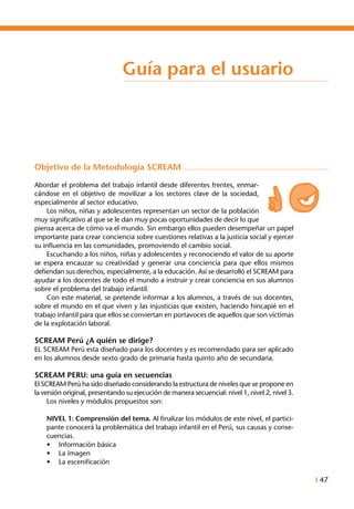 I 47
Guía para el usuario
Objetivo de la Metodología SCREAM
Abordar el problema del trabajo infantil desde diferentes frentes, enmar-
cándose en el objetivo de movilizar a los sectores clave de la sociedad,
especialmente al sector educativo.
	 Los niños, niñas y adolescentes representan un sector de la población
muy significativo al que se le dan muy pocas oportunidades de decir lo que
piensa acerca de cómo va el mundo. Sin embargo ellos pueden desempeñar un papel
importante para crear conciencia sobre cuestiones relativas a la justicia social y ejercer
su influencia en las comunidades, promoviendo el cambio social.
	 Escuchando a los niños, niñas y adolescentes y reconociendo el valor de su aporte
se espera encauzar su creatividad y generar una conciencia para que ellos mismos
defiendan sus derechos, especialmente, a la educación. Así se desarrolló el SCREAM para
ayudar a los docentes de todo el mundo a instruir y crear conciencia en sus alumnos
sobre el problema del trabajo infantil.
	 Con este material, se pretende informar a los alumnos, a través de sus docentes,
sobre el mundo en el que viven y las injusticias que existen, haciendo hincapié en el
trabajo infantil para que ellos se conviertan en portavoces de aquellos que son víctimas
de la explotación laboral.
SCREAM Perú ¿A quién se dirige?
EL SCREAM Perú esta diseñado para los docentes y es recomendado para ser aplicado
en los alumnos desde sexto grado de primaria hasta quinto año de secundaria.
SCREAM PERU: una guía en secuencias
El SCREAM Perú ha sido diseñado considerando la estructura de niveles que se propone en
la versión original, presentando su ejecución de manera secuencial: nivel 1, nivel 2, nivel 3.
	 Los niveles y módulos propuestos son:
	 NIVEL 1: Comprensión del tema. Al finalizar los módulos de este nivel, el partici-
pante conocerá la problemática del trabajo infantil en el Perú, sus causas y conse-
cuencias.
•	 Información básica
•	 La imagen
•	 La escenificación
 