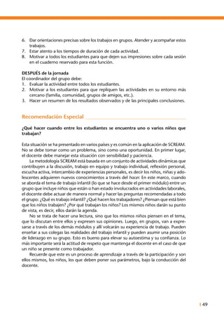 I 49
6.	 Dar orientaciones precisas sobre los trabajos en grupos. Atender y acompañar estos
trabajos.
7.	 Estar atento a los tiempos de duración de cada actividad.
8.	 Motivar a todos los estudiantes para que dejen sus impresiones sobre cada sesión
en el cuaderno reservado para esta función.
DESPUÉS de la jornada
El coordinador del grupo debe:
1.	 Evaluar la actividad entre todos los estudiantes.
2.	 Motivar a los estudiantes para que repliquen las actividades en su entorno más
cercano (familia, comunidad, grupos de amigos, etc.).
3.	 Hacer un resumen de los resultados observados y de las principales conclusiones.
Recomendación Especial
¿Qué hacer cuando entre los estudiantes se encuentra uno o varios niños que
trabajan?
Esta situación se ha presentado en varios países y es común en la aplicación de SCREAM.
No se debe tomar como un problema, sino como una oportunidad. En primer lugar,
el docente debe manejar esta situación con sensibilidad y paciencia.
	 La metodología SCREAM está basada en un conjunto de actividades dinámicas que
contribuyen a la discusión, trabajo en equipo y trabajo individual, reflexión personal,
escucha activa, intercambio de experiencias personales, es decir los niños, niñas y ado-
lescentes adquieren nuevos conocimientos a través del hacer. En este marco, cuando
se aborda el tema de trabajo infantil (lo que se hace desde el primer módulo) entre un
grupo que incluye niños que están o han estado involucrados en actividades laborales,
el docente debe actuar de manera normal y hacer las preguntas recomendadas a todo
el grupo: ¿Qué es trabajo infantil? ¿Qué hacen los trabajadores? ¿Piensan que está bien
que los niños trabajen? ¿Por qué trabajan los niños? Los mismos niños darán su punto
de vista, es decir, ellos darán la agenda.
	 No se trata de hacer una lectura, sino que los mismos niños piensen en el tema,
que lo discutan entre ellos y expresen sus opiniones. Luego, en grupos, van a expre-
sarse a través de los demás módulos y allí volcarán su experiencia de trabajo. Pueden
enseñar a sus colegas las realidades del trabajo infantil y pueden asumir una posición
de liderazgo en su grupo. Esto es bueno para elevar su autoestima y su confianza. Lo
más importante será la actitud de respeto que mantenga el docente en el caso de que
un niño se presente como trabajador.
	 Recuerde que este es un proceso de aprendizaje a través de la participación y son
ellos mismos, los niños, los que deben poner sus parámetros, bajo la conducción del
docente.
 
