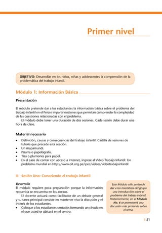 I 51
Primer nivel
OBJETIVO: Desarrollar en los niños, niñas y adolescentes la comprensión de la
problemática del trabajo infantil.
Módulo 1: Información Básica
Presentación
El módulo pretende dar a los estudiantes la información básica sobre el problema del
trabajo infantil en el Perú e impartir nociones que permitan comprender la complejidad
de las cuestiones relacionadas con el problema.
	 El módulo debe tener una duración de dos sesiones. Cada sesión debe durar una
hora de clase.
Material necesario
•	 Definición, causas y consecuencias del trabajo infantil: Cartilla de sesiones de
tutoría que precede esta sección.
•	 Un mapamundi.
•	 Pizarra o papelógrafo.
•	 Tiza o plumones para papel.
•	 En el caso de contar con acceso a Internet, ingrese al Video Trabajo Infantil: Un
problema mundial en http://www.oit.org.pe/ipec/videos/videotrabajoinfantil
n	 Sesión Uno: Conociendo el trabajo infantil
Desarrollo
El módulo requiere poca preparación porque la información
requerida se encuentra en los anexos.
	 El docente actuará como facilitador de un debate general
y su tarea principal consiste en mantener viva la discusión y el
interés de los estudiantes.
•	 Coloque a los estudiantes sentados formando un círculo en
el que usted se ubicará en el centro.
Este Módulo sólo pretende
dar a los miembros del grupo
una introducción sobre el
problema del trabajo infantil.
Posteriormente, en el Módulo
No. 6 se promoverá una
discusión más profunda sobre
el tema.
 
