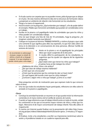 52 I
•	 Si el aula cuenta con carpetas que no se pueden mover, pida al grupo que se ubique
en el piso. De esta manera eliminará la idea de la estructura de formación clásica
y propiciará un ambiente de relación más horizontal con los estudiantes.
•	 Tenga a la mano el mapamundi.
•	 Inicie la sesión con la pregunta: ¿Qué entienden por trabajo?, a fin de poder definir
el concepto. Pídales que mencionen actividades que puedan ser consideradas como
un trabajo.
•	 Escriba en la pizarra o el papelógrafo todas las actividades que para los niños y
niñas pueden ser consideradas trabajo.
•	 Una vez que tengan una lista de más de 10 actividades, haga la pregunta: ¿Se
imaginan ustedes haciendo esas labores?
•	 Coloque en la pizarra el término TRABAJO INFANTIL y motive al grupo a que cada
uno comente lo que significa para ellos esa expresión, lo que han oído sobre ese
tema en la televisión o en conversaciones de otras personas. (Revisar Cartilla de
sesiones de tutoría)
•	 Anote en la pizarra o en el papelógrafo las principales
ideas que vayan surgiendo de la discusión.
•	 Si resulta difícil la participación de los estudiantes, le
sugerimos que los ayude con algunas de las siguientes
preguntas.
–	 ¿Qué edad creen que tienen los niños que trabajan?
–	 ¿Cuántas horas al día trabajan los niños?
–	 ¿Hablamos de niños, niñas o de ambos?
–	 ¿De qué clase de trabajo estamos hablando?
–	 ¿Creen que van a la escuela?
–	 ¿Creen que las personas que los contrata les dan un buen trato?
–	 ¿En qué lugares del mundo creen que los niños trabajan?
–	 ¿Conocen a algún niño o niña que trabaje? ¿Cómo es su vida?
	 Estas preguntas servirán de motivación para que expresen todo lo que conocen
sobre el tema.
•	 Una vez que todos los estudiantes hayan participado, reflexione con ellos sobre lo
anotado en la pizarra o papelógrafo.
Cierre
•	 Concluya la actividad haciendo un resumen en el que pueda incluir la información
contenida en el marco teórico de la Cartilla de sesiones de tutoría.
•	 Cuando se haga referencia a que el trabajo infantil existe en todo el mundo, señale
los continentes en los que se encuentra mayor número de niños y niñas que tra-
bajan. Mencione el de mayor concentración de trabajo infantil. Para ello utilice el
mapamundi.
•	 Si cuenta con Internet puede finalizar con la presentación del vídeo http://www.
oit.org.pe/ipec/videos/videotrabajoinfantil (Duración aprox. 2 minutos y 37 segun-
dos).
•	 Al finalizar, invite a los estudiantes a escribir sus impresiones (anónimas) sobre la
sesión y el problema tratado en un cuaderno especial para ello.
Se recomienda no sobrecargar
al grupo. Juzgue su estado de
ánimo a través de su lenguaje
corporal. Si ve que empiezan a
perder interés pase a otra etapa.
 