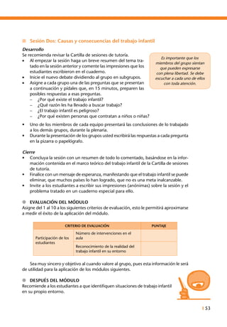 I 53
n	 Sesión Dos: Causas y consecuencias del trabajo infantil
Desarrollo
Se recomienda revisar la Cartilla de sesiones de tutoría.
•	 Al empezar la sesión haga un breve resumen del tema tra-
tado en la sesión anterior y comente las impresiones que los
estudiantes escribieron en el cuaderno.
•	 Inicie el nuevo debate dividiendo al grupo en subgrupos.
•	 Asigne a cada grupo una de las preguntas que se presentan
a continuación y pídales que, en 15 minutos, preparen las
posibles respuestas a esas preguntas.
–	 ¿Por qué existe el trabajo infantil?
–	 ¿Qué razón les ha llevado a buscar trabajo?
–	 ¿El trabajo infantil es peligroso?
–	 ¿Por qué existen personas que contratan a niños o niñas?
•	 Uno de los miembros de cada equipo presentará las conclusiones de lo trabajado
a los demás grupos, durante la plenaria.
•	 Durante la presentación de los grupos usted escribirá las respuestas a cada pregunta
en la pizarra o papelógrafo.
Cierre
•	 Concluya la sesión con un resumen de todo lo comentado, basándose en la infor-
mación contenida en el marco teórico del trabajo infantil de la Cartilla de sesiones
de tutoría.
•	 Finalice con un mensaje de esperanza, manifestando que el trabajo infantil se puede
eliminar, que muchos países lo han logrado, que no es una meta inalcanzable.
•	 Invite a los estudiantes a escribir sus impresiones (anónimas) sobre la sesión y el
problema tratado en un cuaderno especial para ello.
l	 Evaluación del Módulo
Asigne del 1 al 10 a los siguientes criterios de evaluación, esto le permitirá aproximarse
a medir el éxito de la aplicación del módulo.
CRITERIO DE EVALUACIÓN PUNTAJE
Participación de los
estudiantes
Número de intervenciones en el
aula
Reconocimiento de la realidad del
trabajo infantil en su entorno
	 Sea muy sincero y objetivo al cuando valore al grupo, pues esta información le será
de utilidad para la aplicación de los módulos siguientes.
l	 Después del Módulo
Recomiende a los estudiantes a que identifiquen situaciones de trabajo infantil
en su propio entorno.
Es importante que los
miembros del grupo sientan
que pueden expresarse
con plena libertad. Se debe
escuchar a cada uno de ellos
con toda atención.
 