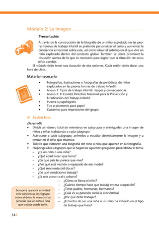 54 I
Módulo 2: La Imagen
Presentación
A través de la construcción de la biografía de un niño explotado en las peo-
res formas de trabajo infantil se pretende personalizar el tema y aumentar la
conciencia emocional sobre este, así como situar el entorno en el que vive un
niño explotado dentro del contexto global. También se desea promover la
discusión acerca de lo que es necesario para lograr que la situación de estos
niños cambie.
	 El módulo debe tener una duración de dos sesiones. Cada sesión debe durar una
hora de clase.
Material necesario
•	 Fotografías, ilustraciones o fotografías de periódicos de niños
	 explotados en las peores formas de trabajo infantil.
•	 Anexo 1: Tipos de trabajo infantil: riesgos y consecuencias.
•	 Anexo 2: El Comité Directivo Nacional para la Prevención y
	 Erradicación del Trabajo Infantil.
•	 Pizarra o papelógrafo
•	 Tiza o plumones para papel
•	 Cuaderno para impresiones del grupo
n	 Sesión Uno
Desarrollo
•	 Divida al número total de miembros en subgrupos y entrégueles una imagen de
niños y niñas trabajando a cada subgrupo
•	 Acérquese a cada subgrupo, anímelos a estudiar detenidamente la imagen y a
pensar en el niño que muestra.
•	 Solicite que elaboren una biografía del niño o niña que aparece en la fotografía.
•	 Proponga a los subgrupos que se hagan las siguientes preguntas para esbozar el tema:
–	 ¿Es un niño o una niña?
–	 ¿Qué edad creen que tiene?
–	 ¿En qué país les parece que vive?
–	 ¿Por qué está vestido o equipado de ese modo?
–	 ¿Qué momento del día es?
–	 ¿En qué condiciones trabaja?
–	 ¿Es una zona rural o urbana?
–	 ¿Cómo se llama el niño?
–	 ¿Cuánto tiempo hace que trabaja en esa ocupación?
–	 ¿Tiene padres, hermanas, hermanos?
–	 ¿Cuál es su posición social o económica?
–	 ¿Por qué debe trabajar?
–	 ¿El hecho de ser una niña o un niño ha influido en el tipo
de trabajo que hace?
Se espera que esta actividad
cree conciencia en el grupo
sobre el dolor, la miseria y las
penurias que un niño o niña
que trabaja puede sufrir.
 