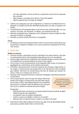 I 55
–	 ¿Ha sido maltratado, víctima de abuso o explotación sexual o le han separado
de su familia?
–	 ¿Qué amigos o enemigos tiene dentro y fuera del trabajo?
–	 ¿Qué le gustaría hacer en lugar de trabajar?
•	 Solicite a los subgrupos que sean imaginativos y creativos en la elaboración de su
biografía. Se requiere que le den identidad al personaje: una vida, un pasado, una
familia.
•	 La presentación de la biografía debe ser de la forma más creativa posible: con una
canción, una carta, una actuación, un dibujo, una narración escrita, etc.
•	 Mientras se desplaza de un subgrupo a otro, verifique los avances y hable con ellos
para que el interés no decaiga.
•	 Anímelos a ponerle sentido del humor a la biografía.
Cierre
•	 Al finalizar la sesión los estudiantes deben contar con los insumos informativos que
les permitan completar el trabajo en sus casas y presentar la biografía de la forma
más creativa.
n	 Sesión Dos
Definir el contexto
•	 Al iniciar la sesión, usted debe resumir lo solicitado en la sesión anterior y dar pase
a la presentación de las ocho biografías preparadas por los y las estudiantes.
•	 Anuncie algún elemento de competición, por ejemplo otorgue un punto adicional
a la biografía que sea presentada de la manera más original.
•	 Una vez que se inicie la presentación de las biografías debe anotar en la pizarra o
papelógrafo las características de los distintos personajes.
•	 Al finalizar cada presentación resuma lo expuesto por el grupo y haga énfasis en
los riesgos y consecuencias que puede tener en la vida de esos niños el trabajo
que realizan. Mencione las características del tipo de trabajo que realizan los
niños y niñas en la imagen (ver Anexo 1).
•	 Muévase entre el grupo lentamente, utilizando el lenguaje corporal para describir
el sufrimiento.
•	 Una vez que queden claros los tipos de trabajo infantil que
existen y los riesgos y consecuencias a los que están expues-
tos los niños y niñas, usted debe proponer a los estudiantes
que piensen y comenten sobre las distintas cosas que pue-
den ocurrir y cambiar la vida del niño de la imagen.
	 Pregúnteles:
–	 ¿Qué puede hacer una persona o un grupo de personas para cambiar de algún
modo la vida del niño explotado?
–	 ¿Lo podrían hacer los propios estudiantes?
–	 ¿Cómo se gesta el verdadero cambio en el mundo?
–	 ¿Piensan que es importante que se opere un cambio? ¿Por qué?
•	 Esta lluvia de ideas debe realizarse de forma muy ágil. Si les da demasiado tiempo
para pensar, pueden dudar sobre su intervención.
Se recomienda que los
grupos que se conformen
sean mixtos, a fin de asegurar
el equilibrio de género
requerido.
 