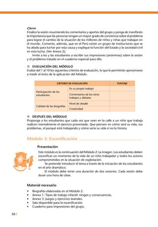 56 I
Cierre
Finalice la sesión resumiendo los comentarios y aportes del grupo y ponga de manifiesto
la importancia que las personas tengan un mayor grado de conciencia sobre el problema
para lograr el cambio de la situación de los millones de niños y niñas que trabajan en
el mundo. Comente, además, que en el Perú existe un grupo de instituciones que se
ha aliado para luchar por esta causa y explique la función del Estado y la sociedad civil
en esta lucha. (Ver Anexo 2).
	 Invite a los y las estudiantes a escribir sus impresiones (anónimas) sobre la sesión
y el problema tratado en el cuaderno especial para ello.
l	 Evaluación del Módulo
Evalúe del 1 al 10 los siguientes criterios de evaluación, lo que le permitirán aproximarse
a medir el éxito de la aplicación del Módulo.
CRITERIO DE EVALUACIÓN PUNTAJE
Participación de los
estudiantes
En su propio trabajo
Comentarios de los otros
trabajos y debates
Calidad de las biografías
Nivel de detalle
Creatividad
l	 Después del Módulo
Proponga a los estudiantes que cada vez que vean en la calle a un niño que trabaja
realicen mentalmente el ejercicio presentado. Que piensen en cómo será su vida, sus
problemas, el porqué está trabajando y cómo sería su vida si no lo hiciera.
Módulo 3: Escenificación
Presentación
Este módulo es la continuación del Módulo 2: La imagen. Los estudiantes deben
escenificar un momento de la vida de un niño trabajador y todos los actores
comprometidos en la situación de explotación.
	 Se pretende introducir el tema a través de la iniciación de los estudiantes
en el arte dramático.
	 El módulo debe tener una duración de dos sesiones. Cada sesión debe
durar una hora de clase.
Material necesario
•	 Biografías elaboradas en el Módulo 2.
•	 Anexo 1: Tipos de trabajo infantil: riesgos y consecuencias.
•	 Anexo 3: Juegos y ejercicios teatrales.
•	 Sala disponible para la escenificación.
•	 Cuaderno para impresiones del grupo.
 