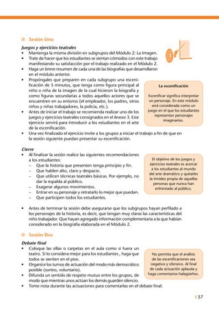 I 57
n	 Sesión Uno
Juegos y ejercicios teatrales
•	 Mantenga la misma división en subgrupos del Módulo 2: La Imagen.
•	 Trate de hacer que los estudiantes se sientan cómodos con este trabajo
manifestando su satisfacción por el trabajo realizado en el Módulo 2.
•	 Haga un breve resumen de cada una de las biografías que desarrollaron
en el módulo anterior.
•	 Propóngales que preparen en cada subgrupo una esceni-
ficación de 5 minutos, que tenga como figura principal al
niño o niña de la imagen de la cual hicieron la biografía y
como figuras secundarias a todos aquellos actores que se
encuentren en su entorno (el empleador, los padres, otros
niños y niñas trabajadores, la policía, etc.).
•	 Antes de iniciar el trabajo se recomienda realizar uno de los
juegos y ejercicios teatrales consignados en el Anexo 3. Este
ejercicio servirá para introducir a los estudiantes en el arte
de la escenificación.
•	 Una vez finalizado el ejercicio invite a los grupos a iniciar el trabajo a fin de que en
la sesión siguiente puedan presentar su escenificación.
Cierre
•	 Al finalizar la sesión realice las siguientes recomendaciones
a los estudiantes:
–	 Que la historia que presenten tenga principio y fin.
–	 Que hablen alto, claro y despacio.
–	 Que utilicen técnicas teatrales básicas. Por ejemplo, no
dar la espalda al público.
–	 Exagerar algunos movimientos.
–	 Entrar en su personaje y retratarlo lo mejor que puedan.
–	 Que participen todos los estudiantes.
•	 Antes de terminar la sesión debe asegurarse que los subgrupos hayan perfilado a
los personajes de la historia, es decir, que tengan muy claras las características del
niño trabajador. Que hayan agregado información complementaria a la que habían
considerado en la biografía elaborada en el Módulo 2.
n	 Sesión Dos
Debate final
•	 Coloque las sillas o carpetas en el aula como si fuera un
teatro. Si lo considera mejor para los estudiantes , haga que
todos se sienten en el piso.
•	 Organice los turnos de actuación del modo más democrático
posible (sorteo, voluntario).
•	 Difunda un sentido de respeto mutuo entre los grupos, de
modo que mientras unos actúan los demás guarden silencio.
•	 Tome nota durante las actuaciones para comentarlas en el debate final.
La escenificación
Escenificar significa interpretar
un personaje. En este módulo
será considerada como un
juego en el que los estudiantes
representan personajes
imaginarios.
El objetivo de los juegos y
ejercicios teatrales es acercar
a los estudiantes al mundo
del arte dramático y quitarles
la timidez propia de aquellas
personas que nunca han
enfrentado al público.
No permita que el análisis
de las escenificaciones sea
negativo y ofensivo. Al final
de cada actuación aplauda y
haga comentarios halagüeños.
 