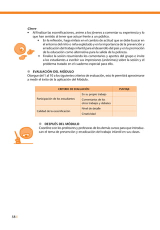 58 I
Cierre
•	 Al finalizar las escenificaciones, anime a los jóvenes a comentar su experiencia y lo
que han sentido al tener que actuar frente a un público.
•	 En la reflexión, haga énfasis en el cambio de actitud que se debe buscar en
el entorno del niño o niña explotado y en la importancia de la prevención y
erradicación del trabajo infantil para el desarrollo del país y en la promoción
de la educación como alternativa para la salida de la pobreza.
•	 Finalice la sesión resumiendo los comentarios y aportes del grupo e invite
a los estudiantes a escribir sus impresiones (anónimas) sobre la sesión y el
problema tratado en el cuaderno especial para ello.
l	 Evaluación del Módulo
Otorgue del 1 al 10 a los siguientes criterios de evaluación, esto le permitirá aproximarse
a medir el éxito de la aplicación del Módulo.
CRITERIO DE EVALUACIÓN PUNTAJE
Participación de los estudiantes
En su propio trabajo
Comentarios de los
otros trabajos y debates
Calidad de la escenificación
Nivel de detalle
Creatividad
l Después del Módulo
Coordine con los profesores y profesoras de los demás cursos para que introduz-
can el tema de prevención y erradicación del trabajo infantil en sus clases.
 