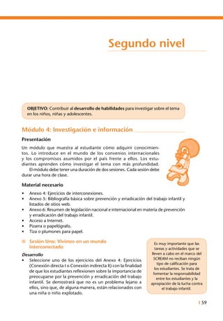 I 59
Segundo nivel
OBJETIVO: Contribuir al desarrollo de habilidades para investigar sobre el tema
en los niños, niñas y adolescentes.
Módulo 4: Investigación e información
Presentación
Un módulo que muestra al estudiante cómo adquirir conocimien-
tos. Lo introduce en el mundo de los convenios internacionales
y los compromisos asumidos por el país frente a ellos. Los estu-
diantes aprenden cómo investigar el tema con más profundidad.
	 El módulo debe tener una duración de dos sesiones. Cada sesión debe
durar una hora de clase.
Material necesario
•	 Anexo 4: Ejercicios de interconexiones.
•	 Anexo 5: Bibliografía básica sobre prevención y erradicación del trabajo infantil y
listados de sitios web.
•	 Anexo 6: Resumen de legislación nacional e internacional en materia de prevención
y erradicación del trabajo infantil.
•	 Acceso a Internet.
•	 Pizarra o papelógrafo.
•	 Tiza o plumones para papel.
n	 Sesión Uno: Vivimos en un mundo
	 interconectado
Desarrollo
•	 Seleccione uno de los ejercicios del Anexo 4: Ejercicios
(Conexión directa I o Conexión indirecta II) con la finalidad
de que los estudiantes reflexionen sobre la importancia de
preocuparse por la prevención y erradicación del trabajo
infantil. Se demostrará que no es un problema lejano a
ellos, sino que, de alguna manera, están relacionados con
una niña o niño explotado.
Es muy importante que las
tareas y actividades que se
lleven a cabo en el marco del
SCREAM no reciban ningún
tipo de calificación para
los estudiantes. Se trata de
fomentar la responsabilidad
entre los estudiantes y la
apropiación de la lucha contra
el trabajo infantil.
 