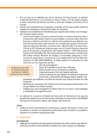 60 I
•	 Una vez que se ha realizado uno de los ejercicios de interconexión, se aplicará
el ejercicio del Anexo 4: Los números en carne y hueso, a fin de ayudar al grupo
a tomar conciencia del número de niños y niñas que trabajan en el Perú y en el
mundo.
•	 Solicite a los estudiantes que se agrupen en parejas con los que puedan realizar el
trabajo de investigación. Esta elección debe ser voluntaria.
•	 Explique a los estudiantes la metodología que seguirán para realizar una investiga-
ción conjunta sobre el tema:
–	 Liste los principales convenios internacionales en materia de prevención y
erradicación del trabajo infantil y los principales convenios sobre derechos
humanos y derechos de infancia. Solicite a los estudiantes que elaboren una
ficha de resumen para cada convenio. Un convenio por grupo: Convención
sobre los derechos del niño, Convenio núm. 182 de la OIT, Convenio núm.
138 de la OIT, Resolución Suprema que crea el Comité Directivo Nacional
para la Prevención y Erradicación del Trabajo Infantil – CPETI (Resolución
Suprema Nº 018-2003-TR), Plan Nacional para la Prevención y erradicación
del trabajo infantil, Relación de trabajos y actividades peligrosas o noci-
vas para la salud física o moral de las y los adolescentes de Perú (Decreto
Supremo Nº 007-2006-MIMDES). Se debe explicar el contenido de cada
convenio con los siguientes puntos:
–	 Año de promulgación.
–	 Países de Sudamérica que lo han ratificado.
–	 Breve resumen de su contenido (un párrafo).
–	 Importancia para el Perú de haberlo ratificado.
–	 Liste las instituciones que trabajan en el Perú en materia de
prevención y eliminación del trabajo infantil. Solicite a los
	 estudiantes que elaboren una ficha de resumen que incluya la misión de cada
institución.
–	 Distribuya los convenios y las instituciones entre las parejas conformadas, a fin
de que elaboren las fichas resumen.
–	 Explique que esta investigación la deben hacer en sus casas y será entregada
y socializada en la siguiente sesión.
•	 Se colocará en la pizarra un listado de sitios web de referencia en los que los
estudiantes podrán buscar la información solicitada y la información del SCREAM
Perú que les servirá para realizar este trabajo. (Ver anexo 8)
Cierre
•	 Finalice la sesión resumiendo los comentarios y aportes del grupo e invite a los
estudiantes a escribir sus impresiones (anónimas) sobre la sesión y el problema
tratado en el cuaderno especial para ello.
n	 Sesión Dos
Investigación
•	 Haga que los miembros de cada pareja constituida en la sesión anterior, que seleccio-
naron los convenios internacionales socialicen con todo el grupo sus hallazgos.
Asegúrese de que todos
los miembros del grupo
participen en todas las
sesiones de estos módulos.
 