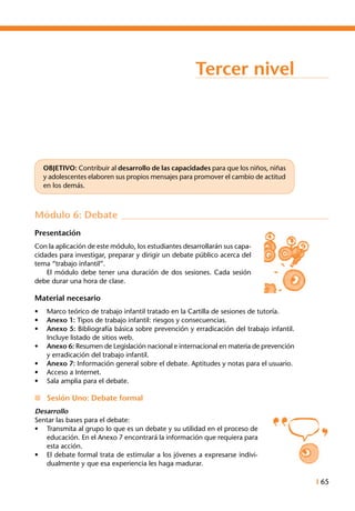 I 65
Tercer nivel
OBJETIVO: Contribuir al desarrollo de las capacidades para que los niños, niñas
y adolescentes elaboren sus propios mensajes para promover el cambio de actitud
en los demás.
Módulo 6: Debate
Presentación
Con la aplicación de este módulo, los estudiantes desarrollarán sus capa-
cidades para investigar, preparar y dirigir un debate público acerca del
tema “trabajo infantil”.
	 El módulo debe tener una duración de dos sesiones. Cada sesión
debe durar una hora de clase.
Material necesario
•	 Marco teórico de trabajo infantil tratado en la Cartilla de sesiones de tutoría.
•	 Anexo 1: Tipos de trabajo infantil: riesgos y consecuencias.
•	 Anexo 5: Bibliografía básica sobre prevención y erradicación del trabajo infantil.
Incluye listado de sitios web.
•	 Anexo 6: Resumen de Legislación nacional e internacional en materia de prevención
y erradicación del trabajo infantil.
•	 Anexo 7: Información general sobre el debate. Aptitudes y notas para el usuario.
•	 Acceso a Internet.
•	 Sala amplia para el debate.
n	 Sesión Uno: Debate formal
Desarrollo
Sentar las bases para el debate:
•	 Transmita al grupo lo que es un debate y su utilidad en el proceso de
educación. En el Anexo 7 encontrará la información que requiera para
esta acción.
•	 El debate formal trata de estimular a los jóvenes a expresarse indivi-
dualmente y que esa experiencia les haga madurar.
 