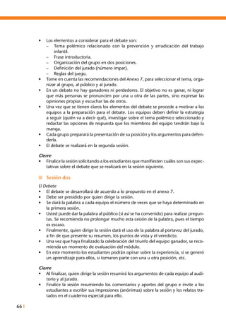 66 I
•	 Los elementos a considerar para el debate son:
–	 Tema polémico relacionado con la prevención y erradicación del trabajo
infantil.
–	 Frase introductoria.
–	 Organización del grupo en dos posiciones.
–	 Definición del jurado (número impar).
–	 Reglas del juego.
•	 Tome en cuenta las recomendaciones del Anexo 7, para seleccionar el tema, orga-
nizar al grupo, al público y al jurado.
•	 En un debate no hay ganadores ni perdedores. El objetivo no es ganar, ni lograr
que más personas se pronuncien por una u otra de las partes, sino expresar las
opiniones propias y escuchar las de otros.
•	 Una vez que se tienen claros los elementos del debate se procede a motivar a los
equipos a la preparación para el debate. Los equipos deben definir la estrategia
a seguir (quién va a decir qué), investigar sobre el tema polémico seleccionado y
redactar las opciones de respuesta que los miembros del equipo tendrán bajo la
manga.
•	 Cada grupo preparará la presentación de su posición y los argumentos para defen-
derla.
•	 El debate se realizará en la segunda sesión.
Cierre
•	 Finalice la sesión solicitando a los estudiantes que manifiesten cuáles son sus expec-
tativas sobre el debate que se realizará en la sesión siguiente.
n	 Sesión dos
El Debate
•	 El debate se desarrollará de acuerdo a lo propuesto en el anexo 7.
•	 Debe ser presidido por quien dirige la sesión.
•	 Se dará la palabra a cada equipo el número de veces que se haya determinado en
la primera sesión.
•	 Usted puede dar la palabra al público (si así se ha convenido) para realizar pregun-
tas. Se recomienda no prolongar mucho esta cesión de la palabra, pues el tiempo
es escaso.
•	 Finalmente, quien dirige la sesión dará el uso de la palabra al portavoz del jurado,
a fin de que presente su resumen, los puntos de vista y el veredicto.
•	 Una vez que haya finalizado la celebración del triunfo del equipo ganador, se reco-
mienda un momento de evaluación del módulo.
•	 En este momento los estudiantes podrán opinar sobre la experiencia, si se generó
un aprendizaje para ellos, si tomaron parte con una u otra posición, etc.
Cierre
•	 Al finalizar, quien dirige la sesión resumirá los argumentos de cada equipo al audi-
torio y al jurado.
•	 Finalice la sesión resumiendo los comentarios y aportes del grupo e invite a los
estudiantes a escribir sus impresiones (anónimas) sobre la sesión y los relatos tra-
tados en el cuaderno especial para ello.
 