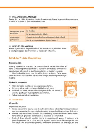 I 67
l	 Evaluación del módulo
Evalúe del 1 al 10 los siguientes criterios de evaluación, lo que le permitirán aproximarse
a medir el éxito de la aplicación del Módulo.
CRITERIO DE EVALUACIÓN PUNTAJE
Participación de los
estudiantes
En el debate
En la organización del debate
Calidad de la
participación
Conocimiento de la información sobre trabajo infantil
Uso de la metodología del debate (anexo 9)
l	 Después del Módulo
Evalúe la posibilidad de publicar fotos del debate en un periódico mural
o en algún espacio de difusión de la institución educativa.
Módulo 7: Arte Dramático
Presentación
Crear y representar una obra de teatro sobre el trabajo infantil en el
Perú. El módulo permite estimular la expresión dramática y proveer una
oportunidad a través de la que los estudiantes se pueden expresar.
	 El módulo debe tener una duración de tres sesiones. Cada sesión
debe durar una hora de clase. Se requiere tiempo adicional para ensayar
la obra.
Material necesario
•	 Obra de teatro escrita por los propios estudiantes.
•	 Escenografía acorde con las posibilidades del grupo.
•	 Información sobre trabajo infantil disponible en los anexos y
aquella que hayan investigado los estudiantes.
•	 Sala amplia para la presentación.
n	 Sesión Uno
Desarrollo
Preparación del guión
•	 Revise previamente alguna obra de teatro o investigue sobre el particular, a fin de dar
una buena orientación a los estudiantes sobre la organización y escritura de la obra.
•	 Plantee a los estudiantes crear una obra de teatro y presentarla en una fecha impor-
tante ante un grupo de personas de la escuela o la comunidad.
•	 Inicie el desarrollo del módulo con la preparación del guión. El guión es una
parte importante de la obra, aunque algunos expertos manifiestan que es pre-
ciso dejar a los estudiantes ejercer su libertad de expresión. Sin embargo, en este
 