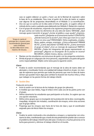 68 I
caso se sugiere elaborar un guión y hacer uso de la libertad de expresión sobre
la base de lo ya establecido. Para crear el guión de la obra de teatro se sugiere
usar algunas de las propuestas desarrolladas en el Módulo 3: La escenificación.
•	 Una vez que se cuenta con la idea sobre el tema del guión, se sugiere utilizar el
método de los cuatro cuadrados para elaborarlo (ver Módulo 5: Redacción creativa).
•	 Con el grupo de estudiantes, responda a las siguientes preguntas para asegurarse
de que cuenta con todos los elementos de una obra de teatro: MENSAJE: ¿Qué
mensaje quiere transmitir el grupo? ¿Incitar al público a que ayude? ¿Impresio-
narlo mucho? ¿Despertar en él emociones fuertes? CONTEXTO:
¿Dónde transcurre la acción? ¿Son niños que viven en su casa?
¿Viven en otra casa? PERSONAJES: Niños explotados, emplea-
dores, padres, amigos, enemigos. ¿Cómo se llamarán? PRIMER
ACTO: ¿Cómo describirlo? ÚLTIMO ACTO: ¿Cómo terminará
el grupo el relato? ¿Con un mensaje de esperanza? PARTICI-
PACIÓN: ¿Todos los integrantes del grupo representarán un
personaje? ¿Algunos se encargarán de la puesta en escena?
RECURSOS: ¿Habrá música, danza, canciones?
•	 Plantee con los estudiantes una estructura de guión con las preguntas anteriores.
•	 Divida al grupo en subgrupos de cinco personas, asignándoles una parte del guión
como responsabilidad. Déjelo como tarea para la siguiente sesión.
Cierre
•	 Finalice la sesión recomendando que el mensaje de la obra de teatro debe ser
alentador y movilizador frente a la realidad del trabajo infantil en el país. Un men-
saje de esperanza que permita que todas las personas que vean la obra de teatro
sientan que pueden hacer algo para cambiar la situación de muchos niños y niñas
que trabajan en las peores formas de trabajo infantil.
n	 Sesión Dos
Producción de la obra
•	 Inicie la sesión con la lectura de los trabajos de grupo (en plenaria).  
•	 A medida que sean leídos, haga el enlace entre cada una de las partes junto con
el grupo.
•	 Defina claramente los estudiantes que participarán en la obra. Se sugiere que sea
una opción voluntaria.
•	 Defina otros grupos que se encargarán de la producción de la obra: escenografía,
maquillaje, recepción de invitados, coordinación de ensayos, entre otras acciones
que el grupo defina.
•	 Proponga que los ensayos sean fuera de la hora de clase y que el coordinador
asignado para tal efecto lidere los ensayos.
Cierre
•	 Finalice la sesión motivando a los estudiantes a ensayar y a representar con entu-
siasmo la obra, manifestando que a través de esta presentación podrán dar a conocer
el problema del trabajo infantil fuera del aula e involucrar a muchas personas en la
lucha para prevenir y eliminar el trabajo infantil en el mundo.
Tenga en cuenta el
principio de ir al grano como
recomendación general para
todo el Módulo.
La obra debe durar como
máximo 30 minutos.
 