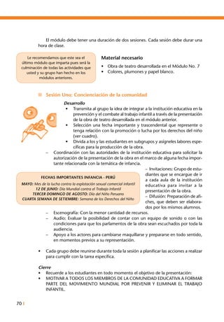 70 I
FECHAS IMPORTANTES INFANCIA - PERÚ
MAYO: Mes de la lucha contra la explotación sexual comercial infantil
12 DE JUNIO: Día Mundial contra el Trabajo Infantil
TERCER DOMINGO DE AGOSTO: Día del Niño Peruano
CUARTA SEMANA DE SETIEMBRE: Semana de los Derechos del Niño
	 El módulo debe tener una duración de dos sesiones. Cada sesión debe durar una
hora de clase.
Material necesario
•	 Obra de teatro desarrollada en el Módulo No. 7
•	 Colores, plumones y papel blanco.
n	 Sesión Uno: Concienciación de la comunidad
Desarrollo
•	 Transmita al grupo la idea de integrar a la institución educativa en la
prevención y el combate al trabajo infantil a través de la presentación
de la obra de teatro desarrollada en el módulo anterior.
•	 Selección una fecha importante y trascendental que represente o
tenga relación con la promoción o lucha por los derechos del niño
(ver cuadro).
•	 Divida a los y las estudiantes en subgrupos y asígneles labores espe-
cíficas para la producción de la obra.
–	 Coordinación con las autoridades de la institución educativa para solicitar la
autorización de la presentación de la obra en el marco de alguna fecha impor-
tante relacionada con la temática de infancia.
–	Invitaciones: Grupo de estu-
diantes que se encargue de ir
a cada aula de la institución
educativa para invitar a la
presentación de la obra.
–	Difusión: Preparación de afi-
ches, que deben ser elabora-
dos por los mismos alumnos.
–	 Escenografía: Con la menor cantidad de recursos.
–	 Audio: Evaluar la posibilidad de contar con un equipo de sonido o con las
condiciones para que los parlamentos de la obra sean escuchados por toda la
audiencia.
–	 Apoyo a los actores para cambiarse maquillarse y prepararse en todo sentido,
en momentos previos a su representación.
•	 Cada grupo debe reunirse durante toda la sesión a planificar las acciones a realizar
para cumplir con la tarea específica.
Cierre
•	 Recuerde a los estudiantes en todo momento el objetivo de la presentación:
•	 MOTIVAR A TODOS LOS MIEMBROS DE LA COMUNIDAD EDUCATIVA A FORMAR
PARTE DEL MOVIMIENTO MUNDIAL POR PREVENIR Y ELIMINAR EL TRABAJO
INFANTIL.
Le recomendamos que este sea el
último módulo que imparta pues será la
culminación de todas las actividades que
usted y su grupo han hecho en los
módulos anteriores.
 