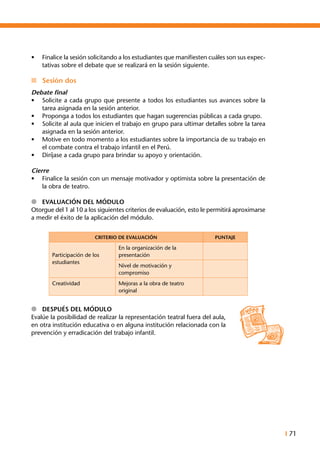 I 71
•	 Finalice la sesión solicitando a los estudiantes que manifiesten cuáles son sus expec-
tativas sobre el debate que se realizará en la sesión siguiente.
n	 Sesión dos
Debate final
•	 Solicite a cada grupo que presente a todos los estudiantes sus avances sobre la
tarea asignada en la sesión anterior.
•	 Proponga a todos los estudiantes que hagan sugerencias públicas a cada grupo.
•	 Solicite al aula que inicien el trabajo en grupo para ultimar detalles sobre la tarea
asignada en la sesión anterior.
•	 Motive en todo momento a los estudiantes sobre la importancia de su trabajo en
el combate contra el trabajo infantil en el Perú.
•	 Diríjase a cada grupo para brindar su apoyo y orientación.
Cierre
•	 Finalice la sesión con un mensaje motivador y optimista sobre la presentación de
la obra de teatro.
l	 Evaluación del módulo
Otorgue del 1 al 10 a los siguientes criterios de evaluación, esto le permitirá aproximarse
a medir el éxito de la aplicación del módulo.
CRITERIO DE EVALUACIÓN PUNTAJE
Participación de los
estudiantes
En la organización de la
presentación
Nivel de motivación y
compromiso
Creatividad Mejoras a la obra de teatro
original
l	 Después del Módulo
Evalúe la posibilidad de realizar la representación teatral fuera del aula,
en otra institución educativa o en alguna institución relacionada con la
prevención y erradicación del trabajo infantil.
 