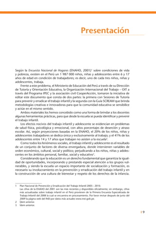 I 9
Presentación
Según la Encuesta Nacional de Hogares (ENAHO, 2001)1
sobre condiciones de vida
y pobreza, existen en el Perú un 1 987 000 niños, niñas y adolescentes entre 6 y 17
años de edad en condición de trabajadores; es decir, uno de cada tres niños, niñas y
adolescentes, trabaja.
	 Frente a este problema, el Ministerio de Educación del Perú a través de su Dirección
de Tutoría y Orientación Educativa, la Organización Internacional del Trabajo – OIT a
través del Programa IPEC y la asociación civil CooperAcción, tomaron la iniciativa de
editar este documento que consta de dos partes: la primera con Sesiones de Tutoría
para prevenir y erradicar el trabajo infantil y la segunda con la Guía SCREAM que brinda
metodologías creativas e innovadoras para que la comunidad educativa se sensibilice
y actúe en el mismo sentido.
	 Ambos materiales los hemos concebido como una forma de brindar a los docentes
algunas herramientas prácticas, para que desde la escuela se pueda identificar y prevenir
el trabajo infantil.
	 Los efectos nocivos del trabajo infantil y adolescente se evidencian en problemas
de salud física, psicológica y emocional, con altos porcentajes de deserción y atraso
escolar. Así, según proyecciones basadas en la ENAHO, el 20% de los niños, niñas y
adolescentes trabajadores se dedica única y exclusivamente al trabajo; y el 41% de los
adolescentes entre 14 y 17 años que trabajan no asisten a la escuela2
.
	 Como todos los fenómenos sociales, el trabajo infantil y adolescente es el resultado
de un conjunto de factores de diversa envergadura, donde intervienen variables de
orden económico, cultural, social y político; perjudicando a los niños, niñas y adoles-
centes en los ámbitos personal, familiar, social y educativo3
.
	 Considerando que la educación es un derecho fundamental que garantiza la igual-
dad de oportunidades, incorporando y prestando especial atención a los grupos vul-
nerables, y siendo la escuela un espacio importante de socialización y formación, es
necesario su involucramiento en la prevención y erradicación del trabajo infantil y en
la construcción de una cultura de bienestar y respeto de los derechos de la infancia.
1	 Plan Nacional de Prevención y Erradicación del Trabajo Infantil 2005 - 2010.
	 Las cifras de la ENAHO del 2001 son las más recientes y disponibles oficialmente; sin embargo, cifras
más actualizadas sobre trabajo infantil en el Perú provienen de la Primera Encuesta Especializada de
Trabajo Infantil del 2008 la cual se encuentra en procesamiento. Por favor revisar después de junio del
2009 la página web del INEI por datos más actuales www.inei.gob.pe.		
2	 Ídem anterior.
3	 Ídem anterior.
 