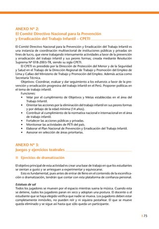 I 75
ANEXO Nº 2:
El Comité Directivo Nacional para la Prevención
y Erradicación del Trabajo Infantil – CPETI
El Comité Directivo Nacional para la Prevención y Erradicación del Trabajo Infantil es
una instancia de coordinación multisectorial de instituciones públicas y privadas sin
fines de lucro, que viene trabajando intensamente actividades a favor de la prevención
y erradicación del trabajo infantil y sus peores formas; creada mediante Resolución
Suprema Nº 018-2003-TR, siendo su sigla CPETI.
	 El CPETI es presidido por la Dirección de Protección del Menor y de la Seguridad
y Salud en el Trabajo de la Dirección Regional de Trabajo y Promoción del Empleo de
Lima y Callao del Ministerio de Trabajo y Promoción del Empleo. Además actúa como
Secretaría Técnica.
	 Objetivos: Coordinar, evaluar y dar seguimiento a los esfuerzos a favor de la pre-
vención y erradicación progresiva del trabajo infantil en el Perú. Proponer políticas en
el tema de trabajo infantil.
	 Funciones:
•	 Velar por el cumplimiento de Objetivos y Metas establecidas en el área del
Trabajo Infantil.
•	 Orientar las acciones por la eliminación del trabajo infantil en sus peores formas
y por debajo de la edad mínima (14 años).
•	 Contribuir al cumplimiento de la normativa nacional e internacional en el área
de trabajo infantil.
•	 Fortalecer las acciones públicas y privadas.
•	 Monitorear las actividades de PETI del país.
•	 Elaborar el Plan Nacional de Prevención y Erradicación del Trabajo Infantil.
•	 Asesorar en selección de áreas prioritarias.
ANEXO Nº 3:
Juegos y ejercicios teatrales
n	 Ejercicios de dramatización
El objetivo principal de esta actividad es crear una base de trabajo en que los estudiantes
se sientan a gusto y se arriesguen a experimentar y equivocarse.
	 Esto es fundamental, pues antes de entrar de lleno en el contenido de la escenifica-
ción o dramatización, tendrán que contar con esta plataforma de confianza personal.
Estatuas de sal
Todos los jugadores se mueven por el espacio mientras suena la música. Cuando esta
se detiene, todos los jugadores paran en seco y adoptan una postura. El docente o el
estudiante que se haya elegido verifica que nadie se mueva. Los jugadores deben estar
completamente inmóviles, no pueden reír y ni siquiera pestañear. El que se mueve
queda eliminado y se sigue así hasta que sólo queda un participante.
 