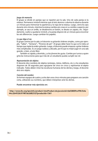 76 I
Juego de memoria
El grupo se divide en parejas que se reparten por la sala. Uno de cada pareja es la
estatua. Permanece inmóvil mientras que el otro alumno o alumna la observa durante
un minuto para memorizar la apariencia y la ropa de la estatua. Luego, cierra los ojos
durante otro minuto, mientras la estatua cambia seis cosas en su vestido o aspecto; por
ejemplo, se saca un anillo, se desabrocha un botón, se desata un zapato, etc. Segui-
damente, vuelve a quedarse inmóvil, y la pareja dispone de un minuto para encontrar
las seis diferencias. Luego cambian los papeles.
Lo que diga el rey
El grupo camina por la sala y el docente va gritando órdenes simples, como por ejem-
plo, “Saltar”, “Sentarse”, “Ponerse de pie”. El grupo debe hacer lo que se le indica al
tiempo que repite la orden gritando. Luego, el docente puede empezar a gritar órdenes
más complicadas. Es un juego ruidoso y alocado, por lo que es mejor jugar en una sala
grande, o bien, al aire libre.
	 También es rápido y divertido, y a los jóvenes les gusta. Cambie por turnos a quien
grita las instrucciones para que más de un estudiante pueda cumplir ese rol.
Representación de objetos
El docente dice nombres de objetos (anteojos, tetera, teléfono, etc.) y los estudiantes
disponen de 30 segundos para agruparse de cinco en cinco y representar el objeto
indicado. Todos deben mirar las esculturas humanas de los demás y luego, el docente
dirá otro objeto.
Canción del nombre
Se forman equipos de cuatro y se les dan unos cinco minutos para preparar una canción
corta, utilizando sus nombres, que deben interpretar ante los demás.
Puede encontrar más ejercicios en:
http://www.ilo.org/ipecinfo/product/viewProduct.do;jsessionid=0a038009ce99b1b4a
44cc2b4f32b3f1987ab2d82332?productId=1561
 