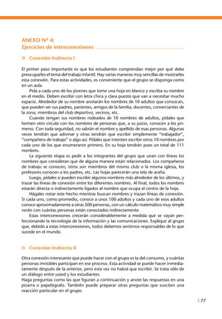 I 77
ANEXO Nº 4:
Ejercicios de interconexiones
n	 Conexión Indirecta I
El primer paso importante es que los estudiantes comprendan mejor por qué debe
preocuparles el tema del trabajo infantil. Hay varias maneras muy sencillas de mostrarles
esta conexión. Para estas actividades, es conveniente que el grupo se disponga como
en un aula.
	 Pida a cada uno de los jóvenes que tome una hoja en blanco y escriba su nombre
en el medio. Deben escribir con letra chica y clara puesto que van a necesitar mucho
espacio. Alrededor de su nombre anotarán los nombres de 10 adultos que conozcan,
que pueden ser sus padres, parientes, amigos de la familia, docentes, comerciantes de
la zona, miembros del club deportivo, vecinos, etc.
	 Cuando tengan sus nombres rodeados de 10 nombres de adultos, pídales que
formen otro círculo con los nombres de personas que, a su juicio, conocen a los pri-
meros. Con toda seguridad, no sabrán el nombre y apellido de esas personas. Algunas
veces tendrán que adivinar y otras tendrán que escribir simplemente “trabajador”,
“compañero de trabajo” o algo así. Pídales que intenten escribir otros 10 nombres por
cada uno de los que enumeraron primero. En su hoja tendrán pues un total de 111
nombres.
	 La siguiente etapa es pedir a los integrantes del grupo que unan con líneas los
nombres que consideran que de alguna manera están relacionados. Los compañeros
de trabajo se conocen, otros son miembros del mismo club o la misma iglesia, los
profesores conocen a los padres, etc. Las hojas parecerán una tela de araña.
	 Luego, pídales si pueden escribir algunos nombres más alrededor de los últimos, y
trazar las líneas de conexión entre los diferentes nombres. Al final, todos los nombres
estarán directa o indirectamente ligados al nombre que ocupa el centro de la hoja.
	 Hágales notar este hecho mientras buscan nombres y trazan líneas de conexión.
Si cada uno, como promedio, conoce a unos 100 adultos y cada uno de esos adultos
conoce aproximadamente a otras 500 personas, con un cálculo matemático muy simple
verán con cuántas personas están conectados indirectamente.
	 Estas interconexiones crecerán considerablemente a medida que se vayan per-
feccionando la tecnología de la información y las comunicaciones. Explique al grupo
que, debido a estas interconexiones, todos debemos sentirnos responsables de lo que
sucede en el mundo.
	
n	 Conexión Indirecta II
	
Otra conexión interesante que puede hacer con el grupo es la del consumo, y cuántas
personas invisibles participan en ese proceso. Esta actividad se puede hacer inmedia-
tamente después de la anterior, pero esta vez no habrá que escribir. Se trata sólo de
un diálogo entre usted y los estudiantes.
Haga preguntas como las que figuran a continuación y anote las respuestas en una
pizarra o papelógrafo. También puede preparar otras preguntas que susciten una
reacción particular en el grupo.
 