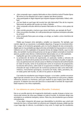 78 I
•	 ¿Han comprado ropa o zapatos fabricados en Asia o América Latina? Pueden fijarse
allí mismo en las etiquetas de la ropa o zapatos que llevan puestos.
•	 ¿Han participado en algún deporte que requiere equipos importados: fútbol, volei-
bol?
•	 ¿Se han fijado en qué lugar del mundo han sido fabricados? Dos de los mayores
fabricantes de pelotas del mundo son India y Pakistán.
•	 ¿Han comprado artículos eléctricos baratos fabricados en China u otros países de
Asia?
•	 ¿Han comido pescado y mariscos que vienen del Norte, por ejemplo de Piura?
•	 ¿Han consumido chocolate, té o café producidos por empresas extranjeras ubicadas
en el Perú?
•	 ¿Han comprado flores para una amiga, un amigo, su madre u otros miembros de
la familia?
	 Pídales que busquen otros ejemplos y amplíen sus respuestas. Por ejemplo, que
cuenten algo de sus vacaciones o actividades deportivas. El grupo lo encontrará diver-
tido. Luego, en el momento apropiado, pero no mucho después de esta conversación,
dígales que es muy probable que alguna de estas actividades los haya puesto en contacto
indirecto con un niño explotado en las peores formas de trabajo infantil; y que no sólo
ellos, sino también muchas de las personas con las que se habían conectado en el primer
ejercicio, pueden estar directa o indirectamente relacionadas con un niño explotado.
	 Explíqueles que esto sucede porque se explota el trabajo infantil en:
•	 La producción de bienes de exportación, en particular, textiles y artículos de
deporte; la industria de la producción de flores en Colombia y Ecuador; la agricul-
tura y las plantaciones de caña de azúcar en Bolivia; la industria de la alimentación
en todo el mundo, tanto en la producción como en el proceso de preparación;
la industria del turismo, sobre todo en ocupaciones invisibles como la limpieza y
el lavado de ropa; la fabricación de numerosos productos tales como electrodo-
mésticos, instrumentos quirúrgicos, accesorios de moda, vidrio, porcelana, etc.
en todas partes del mundo, no sólo en los países en desarrollo.
	 Casi todos los estudiantes que integran el grupo –si no todos– podrán encontrar
algún tipo de conexión con un niño explotado. Ponga énfasis en este punto y déjelos
reflexionar durante un momento, para que analicen lo que implica para ellos este
proyecto. El objetivo de estos dos ejercicios es desarrollar el sentido de responsabi-
lidad respecto a los niños explotados.
n	 Los números en carne y hueso (Duración: 5 minutos)
Este es un sencillo ejercicio de imaginación destinado a ayudar al grupo a tomar con-
ciencia del número de niños que trabajan en todo el mundo. Es necesario dirigir esta
actividad en un ambiente tranquilo y sereno. Pida a los y las estudiantes que se sienten
cómodamente.
	 Si hay algún integrante del grupo que desestabiliza la atmósfera que usted está
tratando de crear y rechaza todos sus esfuerzos por integrarlo al grupo, pídale que lea
o que haga algo en silencio. La actividad es muy corta. Es mejor que los estudiantes
 