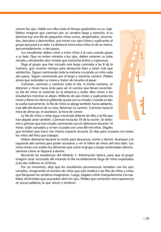 I 79
cierren los ojos. Hable con ellos todo el tiempo guiándolos en su viaje.
Deben imaginar que caminan por un sendero largo y estrecho. A su
derecha hay una fila de pequeños niños sucios, despeinados, encorva-
dos, descalzos y desnutridos, que miran con ojos tristes y suplicantes al
grupo que pasa a su lado. La distancia entre estos niños es de un metro,
aproximadamente, o dos pasos.
	 Los estudiantes deben mirar a estos niños a la cara cuando pasan
a su lado. Que no eviten mirarlos a los ojos, deben sostener su triste
mirada y devolverles otra mirada que transmita ánimo y esperanza.
	 Diga al grupo que han iniciado esta larga caminata a las 8 de la
mañana, que tuvieron tiempo para desayunar bien y están más que
satisfechos. Siguen caminando toda la mañana cruzando un niño cada
dos pasos. Siguen caminando por el largo y estrecho camino. Pídales
ahora que extiendan su mano y traten de tocarlos al pasar.
	 Caminan, caminan y caminan todo el día. A media mañana, se
detienen y miran hacia atrás para ver el camino que llevan recorrido.
La fila de niños se extiende en la distancia y todos ellos miran a los
estudiantes mientras se alejan. Millones de ojos tristes y suplicantes los
miran y lloran en silencio pidiendo ayuda con su mirada. Cuando se dan
la vuelta nuevamente, la fila de niños se alarga también hacia adelante,
más allá del alcance de su vista. Retoman su camino. Caminan hasta la
hora de almorzar, el atardecer, la hora de comer.
	 La fila de niños y niñas sigue creciendo delante de ellos y la fila que
han dejado atrás también. Caminan hasta las 10 de la noche. Se detie-
nen y piensan que han estado caminando casi sin detenerse durante 14
horas. Están cansados y se han cruzado con unos 80 mil niños. Dígales
que tendrían que hacer ese mismo trayecto durante 25 días para cruzarse con todos
los niños del Perú que trabajan.
	 Deben detenerse durante la noche para descansar, comer y dormir. Acampan a la
izquierda del camino para poder acostarse y ver la hilera de niños del otro lado. Los
niños miran con avidez los alimentos que come el grupo y luego contemplan silencio-
samente cómo se dispone a dormir.
	 Recuerde las estadísticas del Módulo 1: Información básica, para que el grupo
imagine estar recostado allí mirando la fila increíblemente larga de niños explotados
(casi dos millones en el Perú).
	 Por un momento, deje que los estudiantes permanezcan sentados con los ojos
cerrados, imaginando el número de niños que esto implica y las filas de niños y niñas
que flanquean los senderos imaginarios. Luego, hágalos volver tranquilamente a la rea-
lidad, diciéndoles que ya pueden abrir los ojos. Pídales que comenten esta experiencia
en pocas palabras, lo que vieron y sintieron.
 