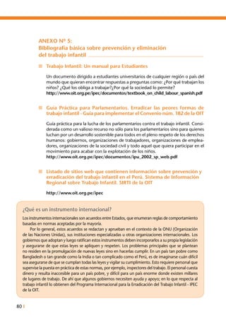 80 I
¿Qué es un instrumento internacional?
Los instrumentos internacionales son acuerdos entre Estados, que enumeran reglas de comportamiento
basadas en normas aceptadas por la mayoría.
	 Por lo general, estos acuerdos se redactan y aprueban en el contexto de la ONU (Organización
de las Naciones Unidas), sus instituciones especializadas u otras organizaciones internacionales. Los
gobiernos que adoptan y luego ratifican estos instrumentos deben incorporarlos a su propia legislación
y asegurarse de que estas leyes se apliquen y respeten. Los problemas principales que se plantean
no residen en la promulgación de nuevas leyes sino en hacerlas cumplir. En un país tan pobre como
Bangladesh o tan grande como la India o tan complicado como el Perú, es de imaginarse cuán difícil
sea asegurarse de que se cumplan todas las leyes y vigilar su cumplimiento. Esto requiere personal que
supervise la puesta en práctica de estas normas, por ejemplo, inspectores del trabajo. El personal cuesta
dinero y resulta inaccesible para un país pobre, y difícil para un país enorme donde existen millares
de lugares de trabajo. De ahí que algunos gobiernos necesiten ayuda y apoyo; en lo que respecta al
trabajo infantil lo obtienen del Programa Internacional para la Erradicación del Trabajo Infantil - IPEC
de la OIT.
ANEXO Nº 5:
Bibliografía básica sobre prevención y eliminación
del trabajo infantil
n	 Trabajo Infantil: Un manual para Estudiantes
Un documento dirigido a estudiantes universitarios de cualquier región o país del
mundo que quieran encontrar respuestas a preguntas como: ¿Por qué trabajan los
niños? ¿Qué los obliga a trabajar?¿Por qué la sociedad lo permite?
http://www.oit.org.pe/ipec/documentos/textbook_on_child_labour_spanish.pdf
n	 Guía Práctica para Parlamentarios. Erradicar las peores formas de
trabajo infantil - Guía para implementar el Convenio núm. 182 de la OIT
Guía práctica para la lucha de los parlamentarios contra el trabajo infantil. Consi-
derada como un valioso recurso no sólo para los parlamentarios sino para quienes
luchan por un desarrollo sostenible para todos en el pleno respeto de los derechos
humanos: gobiernos, organizaciones de trabajadores, organizaciones de emplea-
dores, organizaciones de la sociedad civil y todo aquel que quiera participar en el
movimiento para acabar con la explotación de los niños.
http://www.oit.org.pe/ipec/documentos/ipu_2002_sp_web.pdf
n	 Listado de sitios web que contienen información sobre prevención y
erradicación del trabajo infantil en el Perú. Sistema de Información
Regional sobre Trabajo Infantil. SIRTI de la OIT
http://www.oit.org.pe/ipec
 