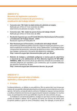 I 81
ANEXO Nº 6:
Resumen de legislación nacional e
internacional en materia de prevención y
erradicación del trabajo infantil
•	 Convenio núm 138: Sobre la edad mínima de admisión al empleo
	 Ratificado por el Perú el 13 de noviembre de 2002.
	 Edad mínima de admisión al empleo: 14 años
•	 Convenio núm. 182 : Sobre las peores formas de trabajo infantil
	 Ratificado por el Perú el 10 de enero de 2002.
•	 Resolución Suprema que crea El Comité Directivo Nacional para la Prevención
y Erradicación del Trabajo Infantil – CPETI
	 Resolución Suprema Nº 018-2003-TR
•	 Plan Nacional para la Prevención y erradicación del trabajo infantil
	 Documento que delinea la política nacional a seguir en el país para prevenir y com-
batir la explotación económica de niños, niñas y adolescentes. La estrategia incluye
componentes de prevención, restitución de derechos a niños, niñas y adolescentes
que trabajan y protección y formación del adolescente trabajador.
	 http://www.oit.org.pe/ipec/documentos/plan_peti_per_05.pdf
•	 Relación de trabajos y actividades peligrosas o nocivas para la salud física
o moral de las y los adolescentes de Perú (Decreto Supremo Nº 007-2006-
MIMDES), 2006. Documento oficial que determina el listado de actividades con-
sideradas peligrosas por naturaleza y por condiciones, que no pueden realizadas
por personas menores de 18 años.
	 http://www.oit.org.pe/ipec/documentos/decreto_tip_pe.pdf
ANEXO Nº 7:
Información general sobre el debate.
Aptitudes y notas para el usuario
n	 El debate
Fundamentalmente, un debate es una polémica. Ello no quiere decir que tenga que
tratarse de una partida indisciplinada de gritos entre partes convencidas de una u otra
opinión. De hecho, se trata de todo lo contrario. El debate se rige por normas estrictas
y conlleva el dominio de técnicas de argumentación bastante complejas. En muchos
casos, los participantes tienen que defender el punto de vista contrario al suyo.
	 Si el debate es una forma de polémica, lo lógico es que haya un tema. Este último
cambia de debate a debate. Por lo general, los temas son asuntos de interés para
la opinión pública o giran en torno a filosofías o ideas. Por ejemplo, el tema de un
 