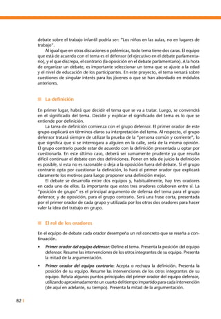 82 I
debate sobre el trabajo infantil podría ser: “Los niños en las aulas, no en lugares de
trabajo”.
	 Al igual que en otras discusiones o polémicas, todo tema tiene dos caras. El equipo
que está de acuerdo con el tema es el defensor (el ejecutivo en el debate parlamenta-
rio), y el que discrepa, el contrario (la oposición en el debate parlamentario). A la hora
de organizar un debate, es importante seleccionar un tema que se ajuste a la edad
y el nivel de educación de los participantes. En este proyecto, el tema versará sobre
cuestiones de singular interés para los jóvenes o que se han abordado en módulos
anteriores.
n	 La definición
En primer lugar, habrá que decidir el tema que se va a tratar. Luego, se convendrá
en el significado del tema. Decidir y explicar el significado del tema es lo que se
entiende por definición.
	 La tarea de definición comienza con el grupo defensor. El primer orador de este
grupo explicará en términos claros su interpretación del tema. Al respecto, el grupo
defensor tratará siempre de utilizar la prueba de la “persona común y corriente”, lo
que significa que si se interrogara a alguien en la calle, sería de la misma opinión.
El grupo contrario puede estar de acuerdo con la definición presentada u optar por
cuestionarla. En este último caso, deberá ser sumamente prudente ya que resulta
difícil continuar el debate con dos definiciones. Poner en tela de juicio la definición
es posible, si esta no es razonable o deja a la oposición fuera del debate. Si el grupo
contrario opta por cuestionar la definición, lo hará el primer orador que explicará
claramente los motivos para luego proponer una definición mejor.
	 El debate se desarrolla entre dos equipos y, habitualmente, hay tres oradores
en cada uno de ellos. Es importante que estos tres oradores colaboren entre sí. La
“posición de grupo” es el principal argumento de defensa del tema para el grupo
defensor, y de oposición, para el grupo contrario. Será una frase corta, presentada
por el primer orador de cada grupo y utilizada por los otros dos oradores para hacer
valer la idea del trabajo en grupo.
n	 El rol de los oradores
En el equipo de debate cada orador desempeña un rol concreto que se reseña a con-
tinuación.
•	 Primer orador del equipo defensor: Define el tema. Presenta la posición del equipo
defensor. Resume las intervenciones de los otros integrantes de su equipo. Presenta
la mitad de la argumentación.
•	 Primer orador del equipo contrario: Acepta o rechaza la definición. Presenta la
posición de su equipo. Resume las intervenciones de los otros integrantes de su
equipo. Refuta algunos puntos principales del primer orador del equipo defensor,
utilizando aproximadamente un cuarto del tiempo impartido para cada intervención
(de aquí en adelante, su tiempo). Presenta la mitad de la argumentación.
 