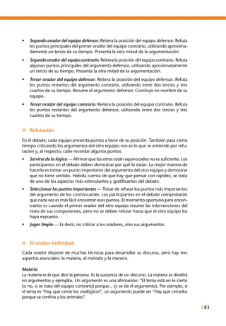 I 83
•	 Segundo orador del equipo defensor: Reitera la posición del equipo defensor. Refuta
los puntos principales del primer orador del equipo contrario, utilizando aproxima-
damente un tercio de su tiempo. Presenta la otra mitad de la argumentación.
•	 Segundo orador del equipo contrario: Reitera la posición del equipo contrario. Refuta
algunos puntos principales del argumento defensor, utilizando aproximadamente
un tercio de su tiempo. Presenta la otra mitad de la argumentación.
•	 Tercer orador del equipo defensor: Reitera la posición del equipo defensor. Refuta
los puntos restantes del argumento contrario, utilizando entre dos tercios y tres
cuartos de su tiempo. Resume el argumento defensor. Concluye en nombre de su
equipo.
•	 Tercer orador del equipo contrario: Reitera la posición del equipo contrario. Refuta
los puntos restantes del argumento defensor, utilizando entre dos tercios y tres
cuartos de su tiempo.
n	 Refutación
En el debate, cada equipo presenta puntos a favor de su posición. También pasa cierto
tiempo criticando los argumentos del otro equipo; eso es lo que se entiende por refu-
tación y, al respecto, cabe recordar algunos puntos.
•	 Servirse de la lógica — Afirmar que los otros están equivocados no es suficiente. Los
participantes en el debate deben demostrar por qué lo están. La mejor manera de
hacerlo es tomar un punto importante del argumento del otro equipo y demostrar
que no tiene sentido. Habida cuenta de que hay que pensar con rapidez, se trata
de uno de los aspectos más estimulantes y gratificantes del debate.
•	 Seleccionar los puntos importantes — Tratar de refutar los puntos más importantes
del argumento de los contrincantes. Los participantes en el debate comprobarán
que cada vez es más fácil encontrar esos puntos. El momento oportuno para encon-
trarlos es cuando el primer orador del otro equipo resume las intervenciones del
resto de sus componentes, pero no se deben refutar hasta que el otro equipo los
haya expuesto.
•	 Jugar limpio — Es decir, no criticar a los oradores, sino sus argumentos.
n	 El orador individual
Cada orador dispone de muchas técnicas para desarrollar su discurso, pero hay tres
aspectos esenciales: la materia, el método y la manera.
Materia
La materia es lo que dice la persona. Es la sustancia de un discurso. La materia se dividirá
en argumentos y ejemplos. Un argumento es una afirmación: “El tema está en lo cierto
(o no, si se trata del equipo contrario) porque... (y se da el argumento). Por ejemplo, si
el tema es “Hay que cerrar los zoológicos”, un argumento puede ser “Hay que cerrarlos
porque se confina a los animales”.
 